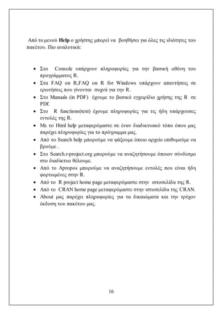 16
Από το μενού Help ο χρήστης μπορεί να βοηθήσει για όλες τις ιδιότητες του
πακέτου. Πιο αναλυτικά:
 Στο Console υπάρχουν πληροφορίες για την βασική οθόνη του
προγράμματος R.
 Στα FAQ on R,FAQ on R for Windows υπάρχουν απαντήσεις σε
ερωτήσεις που γίνονται συχνά για την R.
 Στο Manuals (in PDF) έχουμε το βασικό εγχειρίδιο χρήσης της R σε
PDf.
 Στο R functions(text) έχουμε πληροφορίες για τις ήδη υπάρχουσες
εντολές της R.
 Με το Html help μεταφερόμαστε σε έναν διαδικτυακό τόπο όπου μας
παρέχει πληροφορίες για το πρόγραμμα μας.
 Από το Search help μπορούμε να ψάξουμε όποιο αρχείο επιθυμούμε να
βρούμε .
 Στο Search.r-project.org μπορούμε να αναζητήσουμε όποιον σύνδεσμο
στο διαδίκτυο θέλουμε.
 Από το Apropos μπορούμε να αναζητήσουμε εντολές που είναι ήδη
φορτωμένες στην R.
 Από το R project home page μεταφερόμαστε στην ιστοσελίδα της R.
 Από το CRAN home page μεταφερόμαστε στην ιστοσελίδα της CRAN.
 About μας παρέχει πληροφορίες για τα δικαιώματα και την τρέχον
έκδοση του πακέτου μας.
 