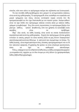 19
εύκολα, κάτι που κάνει το πρόγραμμα ακόμα πιο αξιόπιστο και λειτουργικό.
Τα πιο συνήθη λάθη-προβληματα που μπορεί να αντιμετωπίσει κάποιος
είναι αυτά της ορθογραφίας. Το πρόγραμμαR είναι ευαίσθητο σε κεφαλαία και
μικρά γράμματα και όπως γίνεται αντιληπτό καμία εντολή δεν θα
πραγματοποιηθεί αν δεν έχει διατυπωθεί με τον σωστό τρόπο. Ακόμα πιθανό
είναι να έχει δοθεί στο πρόγραμμα κάποια εντολή αλλά με κάποιο λάθος
γράμμα η συμβολισμό. Στις δύο αυτές περιπτώσεις το πρόγραμμα βγάζει ένα
μήνυμα λάθους (error) βοηθώντας έτσι τον χρήστη να καταλάβει ποίο
ακριβώς είναι το πρόβλημα.
Παρ’ όλα αυτά, τα λάθη λογικής είναι αυτά τα οπoία δυσκολεύουν
περισσότεροαπό αυτά της ορθογραφίας . Συχνά στο πρόγραμμα γίνεται χρήση
εντολών οι οποίες μπορεί να είναι σωστές αλλά να μας δίνουν διαφορετικό
αποτέλεσμα από αυτό που θέλουμε ή από αυτό που περιμέναμε να δούμε. Τα
λάθη λογικής είναι συχνό φαινόμενο στις γλώσσες προγραμματισμού και το R
δεν αποτελεί εξαίρεση. Ο χρήστης θα πρέπει να είναι ιδιαίτερα προσεκτικός
ώστε να έχει το επιθυμητό αποτέλεσμα.
Τέλος, υπάρχουνκαι τα ανθρώπιναλάθη όπως η λάθος καταχώριση αρχείων
,η ονομασία εvός αρχείου με το ίδιο όνομα με ενός άλλου ή η χρησιμοποίηση
λάθος βιβλιοθήκης(package).
 