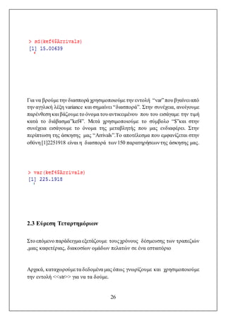 26
Για να βρούμε την διασπορά χρησιμοποιούμε την εντολή “var”που βγαίνει από
την αγγλική λέξη variance και σημαίνει “διασπορά”. Στην συνέχεια, ανοίγουμε
παρένθεση και βάζουμε το όνομα του αντικειμένου που του εισάγαμε την τιμή
κατά το διάβασμα”kef4”. Μετά χρησιμοποιούμε το σύμβολο “$”και στην
συνέχεια εισάγουμε το όνομα της μεταβλητής που μας ενδιαφέρει. Στην
περίπτωση της άσκησης μας “Arrivals”.Το αποτέλεσμα που εμφανίζεται στην
οθόνη [1]2251918 είναι η διασπορά των150 παρατηρήσεωντης άσκησης μας.
2.3 Εύρεση Τεταρτημόριων
Στο επόμενο παράδειγμα εξετάζουμε τουςχρόνους δέσμευσης των τραπεζιών
,μιας καφετέριας, διακοσίων ομάδων πελατών σε ένα εστιατόριο
Αρχικά, καταχωρούμετα δεδομένα μας όπως γνωρίζουμε και χρησιμοποιούμε
την εντολή <<str>> για να τα δούμε.
 