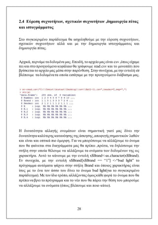 28
2.4 Εύρεση συχνοτήτων, σχετικών συχνοτήτων ,δημιουργία πίτας
και ιστογράμματος
Στο συγκεκριμένο παράδειγμα θα ασχοληθούμε με την εύρεση συχνοτήτων,
σχετικών συχνοτήτων αλλά και με την δημιουργία ιστογράμματος και
δημιουργία πίτας.
Αρχικά, περνάμε τα δεδομένα μας. Επειδή, το αρχείο μας είναι csv ,όπως είχαμε
πει και στο προηγούμενο κεφάλαιο θα γράψουμε read.csv και το μονοπάτι που
βρίσκεται το αρχείο μας μέσα στην παρένθεση. Στην συνέχεια, με την εντολή str
βλέπουμε τα δεδομένατα οποία εισάγαμε με την προηγούμενο διάβασμα μας.
Η δυνατότητα αλλαγής ονομάτων είναι σημαντική γιατί μας δίνει την
δυνατότητα καλύτερης κατανόησης της άσκησης ,αποφυγήςσημαντικών λαθών
και είναι και οπτικά πιο όμορφη. Για να μπορέσουμε να αλλάξουμε το όνομα
που θα φαίνεται στα διαγράμματα μας θα πρέπει ,πρώτα, να δηλώσουμε την
στήλη στην οποία θέλουμε να αλλάξουμε τα ονόματα των δεδομένων της ως
χαρακτήρα. Αυτό το κάνουμε με την εντολή x$Brand<-as.character(x$Brand).
Εν συνεχεία, με την εντολή x$Brand[x$Brand == “1”] <-“bud light” το
πρόγραμμα αυτόματα ψάχνει στην στήλη Brand και όποιος χαρακτήρας είναι
ίσος με το ένα τον άσσο του δίνει το όνομα bud light(για το συγκεκριμένο
παράδειγμα). Με τον ίδιο τρόπο, αλλάζοντας όμωςκάθε φορά το όνομα που θα
πρέπει να βρει το πρόγραμμα και το νέο που θα πάρει την θέση του μπορούμε
να αλλάξουμε τα ονόματα (όπως βλέπουμε και ποιο κάτω).
 