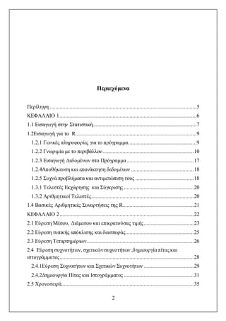 2
Περιεχόμενα
Περίληψη .......................................................................................................5
ΚΕΦΑΛΑΙΟ 1................................................................................................6
1.1 Εισαγωγή στην Στατιστική.........................................................................7
1.2Εισαγωγή για το R.....................................................................................9
1.2.1 Γενικές πληροφορίες για το πρόγραμμα................................................9
1.2.2 Γνωριμία με το περιβάλλον................................................................10
1.2.3 Εισαγωγή Δεδομένων στο Πρόγραμμα...............................................17
1.2.4Αποθήκευση και επανάκτηση δεδομένων ............................................18
1.2.5 Συχνά προβλήματα και αντιμετώπιση τους .........................................18
1.3.1 Τελεστές Εκχώρησης και Σύγκρισης .................................................20
1.3.2 Αριθμητικοί Τελεστές........................................................................20
1.4 Βασικές Αριθμητικές Συναρτήσεις της R..................................................21
ΚΕΦΑΛΑΙΟ 2..............................................................................................22
2.1 Εύρεση Μέσου, Διάμεσου και επικρατούσας τιμής...................................23
2.2 Εύρεση τυπικής απόκλισης και διασποράς................................................25
2.3 Εύρεση Τεταρτημόριων...........................................................................26
2.4 Εύρεση συχνοτήτων, σχετικώνσυχνοτήτων ,δημιουργία πίταςκαι
ιστογράμματος..............................................................................................28
2.4.1Εύρεση Συχνοτήτων και Σχετικών Συχνοτήτων ...................................29
2.4.2Δημιουργία Πίτας και Ιστογράμματος .................................................31
2.5 Χρονοσειρά.............................................................................................35
 