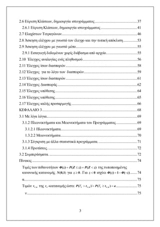 3
2.6 Εύρεση Κλάσεων, δημιουργία ιστογράμματος..........................................37
2.6.1 Εύρεση Κλάσεων, δημιουργία ιστογράμματος ....................................41
2.7 Ελαχίστων Τετραγώνων...........................................................................46
2.8 Άσκηση ελέγχου με γνωστό τον έλεγχο και την τυπική απόκλιση..............53
2.9 Άσκηση ελέγχου με γνωστό μέσο.............................................................55
2.9.1 Εισαγωγή δεδομένων χωρίς διάβασμα από αρχείο...............................55
2.10 Έλεγχος αναλογίας ενός πληθυσμού......................................................56
2.11 Έλεγχος ίσων διασπορών.......................................................................58
2.12 Έλεγχος για το λόγο των διασπορών.....................................................59
2.13 Έλεγχος ίσων διασπορών.......................................................................61
2.14 Έλεγχος Διασποράς...............................................................................62
2.15 Έλεγχος υπόθεσης.................................................................................64
2.16 Έλεγχος υπόθεσης.................................................................................65
2.17 Έλεγχος καλής προσαρμογής .................................................................66
ΚΕΦΑΛΑΙΟ 3..............................................................................................68
3.1 Με λίγα λόγια..........................................................................................69
3.1.2 Πλεονεκτήματα και Μειονεκτήματα του Προγράμματος.....................69
3.1.2.1 Πλεονεκτήματα............................................................................69
1.3.2.2 Μειονεκτήματα............................................................................70
3.1.3 Σύγκριση με άλλα στατιστικά προγράμματα. ......................................71
3.1.4 Προτάσεις. ........................................................................................72
3.2 Συμπεράσματα. .......................................................................................72
Πίνακες ........................................................................................................74
Τιμές των πιθανοτήτων )()()( zZPzZPzΦ  της τυποποιημένης
κανονικής κατανομής )1(0,N για 0z . Για 0z ισχύει )(1)( zΦzΦ  .......74
α................................................................................................................75
Τιμών aνt ; της νt -κατανομής ώστε atPtP aννaνν  )()( ;; ` TT .....................75
ν.............................................................................................................75
 
