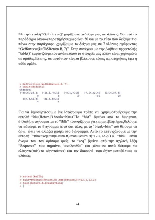 44
Με την εντολή “Gefort=cut()”χωρίζουμε το δείγμα μας σε κλάσεις. Σε αυτό το
παράδειγμα όπουοι παρατηρήσεις μας είναι 50 και με το τύπο που δείξαμε πιο
πάνω στην παράγραφο ,χωρίζουμε το δείγμα μας σε 7 κλάσεις ,γράφοντας
“Geffort=cut(kef2b$Return.B, 7)”. Στην συνέχεια, με την βοήθεια της εντολής
“table()” εμφανίζουμε τον πινάκα όπου τα στοιχεία μας πλέον είναι χωρισμένα
σε ομάδες.Επίσης , σε αυτόν τον πίνακα βλέπουμε πόσες παρατηρήσεις έχει η
κάθε ομάδα.
Για να δημιουργήσουμε ένα Ιστόγραμμα πρέπει να χρησιμοποιήσουμε την
εντολή “hist(Return.B,breaks=bins)”.To “hist” ,βγαίνει από το histogram,
δηλαδή, ιστόγραμμα,με το “Bills” του ορίζουμε για πια μεταβλητή μας θέλουμε
να κάνουμε το διάγραμμα αυτό και τέλος με το “break=bins” του θέτουμε τα
όρια ώστε να αλλάξει μπάρα στο διάγραμμα. Αυτό το επιτυγχάνουμε με την
εντολή “bins=seq(min(Return.B),max(Return.B)+12.2,12.2).To “bins” είναι
όνομα που του ορίσαμε εμείς, το “seq” βγαίνει από την αγγλική λέξη
“Sequence” που σημαίνει “ακολουθία” και μέσα σε αυτό θέτουμε το
ελάχιστο(min),το μέγιστο(max) και την διαφορά που έχουν μεταξύ τους οι
κλάσεις.
 