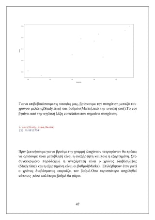 47
Για να επιβεβαιώσουμε τις υποψίες μας, βρίσκουμε την συσχέτιση μεταξύ του
χρόνου μελέτης(Study.time) και βαθμών(Marks),από την εντολή cor().Το cor
βγαίνει από την αγγλική λέξη correlation που σημαίνει συσχέτιση.
Πριν ξεκινήσουμε για να βρούμε την γραμμή ελαχίστων τετραγώνων θα πρέπει
να ορίσουμε ποια μεταβλητή είναι η ανεξάρτητη και ποια η εξαρτημένη. Στο
συγκεκριμένο παράδειγμα η ανεξάρτητη είναι ο χρόνος διαβάσματος
(Study.time) και η εξαρτημένη είναι οι βαθμοί(Marks) . Επιλέχθηκαν έτσι γιατί
ο χρόνος διαβάσματος επιρεάζει τον βαθμό.Οσο περισσότερο ασχοληθεί
κάποιος ,τόσο καλύτερο βαθμό θα πάρει.
 