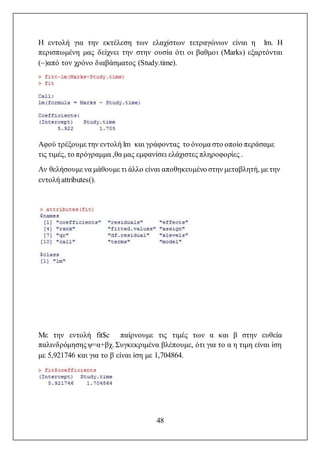 48
Η εντολή για την εκτέλεση των ελαχίστων τετραγώνων είναι η lm. Η
περισπωμένη μας δείχνει την στην ουσία ότι οι βαθμοι (Marks) εξαρτόνται
(~)από τον χρόνο διαβάσματος (Study.time).
Αφού τρέξουμε την εντολή lm και γράφοντας το όνομα στο οποίο περάσαμε
τις τιμές, το πρόγραμμα ,θα μας εμφανίσει ελάχιστες πληροφορίες .
Αν θελήσουμε να μάθουμε τι άλλο είναι αποθηκευμένο στην μεταβλητή, με την
εντολή attributes().
Με την εντολή fit$c παίρνουμε τις τιμές των α και β στην ευθεία
παλινδρόμησηςψ=α+βχ. Συγκεκριμένα βλέπουμε, ότι για το α η τιμη είναι ίση
με 5,921746 και για το β είναι ίση με 1,704864.
 
