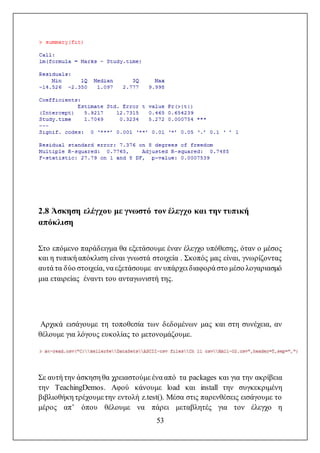 53
2.8 Άσκηση ελέγχου με γνωστό τον έλεγχο και την τυπική
απόκλιση
Στο επόμενο παράδειγμα θα εξετάσουμε έναν έλεγχο υπόθεσης, όταν ο μέσος
και η τυπική απόκλιση είναι γνωστά στοιχεία . Σκοπός μας είναι, γνωρίζοντας
αυτά τα δύο στοιχεία, να εξετάσουμε αν υπάρχει διαφορά στο μέσο λογαριασμό
μια εταιρείας έναντι του ανταγωνιστή της.
Αρχικά εισάγουμε τη τοποθεσία των δεδομένων μας και στη συνέχεια, αν
θέλουμε για λόγους ευκολίας το μετονομάζουμε.
Σε αυτή την άσκηση θα χρειαστούμε ένα από τα packages και για την ακρίβεια
την TeachingDemos. Αφού κάνουμε load και install την συγκεκριμένη
βιβλιοθήκη τρέχουμετην εντολή z.test(). Μέσα στις παρενθέσεις εισάγουμε το
μέρος απ’ όπου θέλουμε να πάρει μεταβλητές για τον έλεγχο η
 