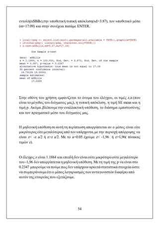 54
εντολή(x$Bills),την υποθετική τυπική απόκλιση(sd=3.87), τον υποθετικό μέσο
(m=17.09) και στην συνέχεια πατάμε ENTER.
Στην οθόνη του χρήστη εμφανίζεται το όνομα του ελέγχου, οι τιμές z,n (που
είναι το μέγεθος του δείγματος μας), η τυπική απόκλιση, η τιμή SE mean και η
τιμή p. Ακόμα ,βλέπουμε την εναλλακτική υπόθεση, το διάσημα εμπιστοσύνης
και τον πραγματικό μέσο του δείγματος μας.
Η μηδενική υπόθεση σε αυτή τη περίπτωση απορρίπτεται αν ο μέσος είναι είτε
μικρότερος είτε μεγαλύτερος από τον υπάρχοντα,με την περιοχή απόρριψης να
είναι z< -z a/2 ή z>z a/2. Με το a=0.05 έχουμε z< -1,96 ή z>1,96( πίνακας
τιμών z).
Ο έλεγχος z είναι 1.1884 και επειδή δεν είναι ούτε μικρότεροούτε μεγαλύτερο
του -1,96 δεν απορρίπτεται η μηδενική υπόθεση. Με τη τιμή της p να είναι στο
0.2347 μπορούμε να πούμε πως δεν υπάρχουναρκετά στατιστικά στοιχεία ώστε
να συμπεράνουμεότι ο μέσος λογαριασμός των ανταγωνιστών διαφέρει από
αυτόν της εταιρείας που εξετάζουμε.
 