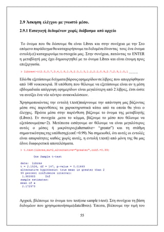 55
2.9 Άσκηση ελέγχου με γνωστό μέσο.
2.9.1 Εισαγωγή δεδομένων χωρίς διάβασμα από αρχείο
Το όνομα που θα δώσουμε θα είναι Libres και στην συνέχεια με την Στο
επόμενο παράδειγμα θα καταχωρήσουμε τα δεδομένα δίνοντας τους ένα όνομα
εντολή c() καταχωρούμε τα στοιχεία μας. Στην συνέχεια, πατώντας το ENTER
η μεταβλητή μας έχει δημιουργηθεί με το όνομα Libres και είναι έτοιμη προς
επεξεργασία.
…….
Εδώ θα εξετάσουμε δείγματα βάρουςεφημερίδωνσε λίβρες που απορρίφθηκαν
από 148 νοικοκυριά. Η υπόθεση που θέλουμε να εξετάσουμε είναι αν η μέση
εβδομαδιαία απόρριψη εφημερίδων είναι μεγαλύτερη από 2 λίβρες, έτσι ώστε
να ανοίξει ένα νέο κέντρο ανακυκλώσεων.
Χρησιμοποιώντας την εντολή t.test()παίρνουμε την απάντηση μας βάζοντας
μέσα στις παρενθέσεις τα χαρακτηριστικά κάτω από τα οποία θα γίνει ο
έλεγχος. Πρώτα μέσα στην παρένθεση βάζουμε το όνομα της μεταβλητής
(Libres). Εν συνεχεία ,μετα το κόμμα, βάζουμε το μέσο που θέλουμε να
εξετάσουμε(mu=2). Μετέπειτα εισάγουμε αν θέλουμε να είναι μεγαλύτερος
αυτός ο μέσος ή μικρότερος(alternative= “greater”) και τη στάθμη
σημαντικότηταςτης υπόθεσης(conf.=0.99). Να σημειωθεί, ότι αυτές οι εντολές
είναι απαραίτητες καθώς χωρίς αυτές, η εντολή t.test() από μόνη της θα μας
έδινε διαφορετικά αποτελέσματα.
Αρχικά, βλέπουμε το όνομα του test(one sample t-test). Στη συνέχεια τη βάση
δεδομέων που χρησιμοποιήσαμε(data:libres). Έπειτα, βλέπουμε την τιμή του
 