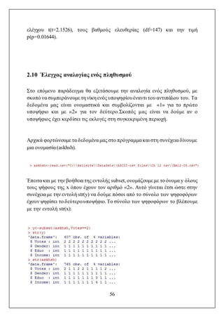 56
ελέγχου t(t=2.1526), τους βαθμούς ελευθερίας (df=147) και την τιμή
p(p=0.01644).
2.10 Έλεγχος αναλογίας ενός πληθυσμού
Στο επόμενο παράδειγμα θα εξετάσουμε την αναλογία ενός πληθυσμού, με
σκοπό να συμπεράνουμε τη νίκη ενός υποψηφίουέναντι του αντιπάλου του. Τα
δεδομένα μας είναι ονομαστικά και συμβολίζονται με «1» για το πρώτο
υποψήφιο και με «2» για τον δεύτερο.Σκοπός μας είναι να δούμε αν ο
υποψήφιος έχει κερδίσει τις εκλογές στη συγκεκριμένη περιοχή.
Αρχικά φορτώνουμε τα δεδομένα μας στο πρόγραμμα και στη συνέχεια δίνουμε
μια ονομασία (askhsh).
Έπειτα και με την βοήθεια της εντολής subset, ονομάζουμε με το όνομα y όλους
τους ψήφους της x όπου έχουν τον αριθμό «2». Αυτό γίνεται έτσι ώστε στην
συνέχεια με την εντολή str(y) να δούμε πόσοι από το σύνολο των ψηφοφόρων
έχουν ψηφίσει το δεύτερουποψήφιο. Το σύνολο των ψηφοφόρων το βλέπουμε
με την εντολή str(x).
 