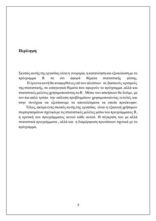 5
Περίληψη
Σκοπός αυτήςτης εργασίας είναι η γνωριμία, η κατανόηση και εξοικείωση με το
πρόγραμμα R σε ότι αφορά θέματα στατιστικής φύσης.
Η έρευνα αυτή θα αναφερθεί ως επί των πλείστων σε βασικούς ορισμούς
της στατιστικής, σε εισαγωγικά θέματα που αφορούν το πρόγραμμα ,αλλά και
στατιστικές μελέτες χρησιμοποιώνταςτο R . Μέσω των ασκήσεων θα δούμε, με
τον πιο απλό τρόπο την επίλυση προβλημάτων χρησιμοποιώντας εντολές και
στην συνέχεια υα εξετάσουμε τα αποτελέσματα τα οποία προέκυψαν.
Τέλος, ακόμα ένας σκοπός αυτήςτης εργασίας είναι η εξαγωγή χρήσιμων
συμπερασμάτων σχετικά με τις στατιστικές μελέτες μέσω του προγράμματος R,
η κριτική του προγράμματος αυτού κάθε αυτού. Η σύγκριση του με αλλά
στατιστικά προγράμματα , αλλά και η διαμόρφωση προτάσεων σχετικά με το
πρόγραμμα.
 