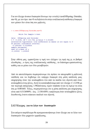 59
Για τον έλεγχο άνισων διαπορών δίνουμε την εντολή t.test(Offspring, Outsider,
mu=0), με τον όρο mu=0 να δηλώνει ότι στην εναλλακτική υπόθεση η διαφορά
των μέσων δεν είναι ίση του μηδενός.
Στην οθόνη μας, εμφανίζεται η τιμή του ελέγχου t,η τιμή της p, οι βαθμοί
ελευθερίας , ο όρος της εναλλακτικής υπόθεσης , το διάστημα εμπιστοσύνης
καθώς και οι μέσοι των δύο μεταβλητών.
Από τα αποτελέσματα συμπεραίνουμε ότι πρέπει να απορριφθεί η μηδενική
υπόθεση και να δεχθούμε ότι υπάρχει διαφορά στη μέση απόδοση μιας
επιχείρησης όταν την αναλαμβάνει ένα από τα παιδία του ιδρυτή από όταν
αναλαμβάνει ένας ξένος. Αυτό το καταλαβαίνουμε από τον έλεγχο t=-3.2196 με
την περιοχή απόρριψης 1.982(πίνακας τιμών students t) και τη τιμή p να είναι
ίση με 0.001685. Τέλος, συμπεραίνουμε ότι η μέση απόδοση μια επιχείρησης
είναι από 0.5136909% έως 2.1581458% υψηλότερη όταν αναλαμβάνει ξένος
διευθυντής έναντι κάποιου παιδιού του ιδρυτή.
2.12 Έλεγχος για το λόγο των διασπορών
Στο επόμενο παράδειγμα θα πραγματοποιήσουμε έναν έλεγχο για το λόγο των
διασπορών δύο μηχανών εμφιάλωσης.
 