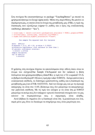 63
Στη συνέχεια θα εγκαταστήσουμε το package “TeachingDemos” με σκοπό να
χρησιμοποιήσουμε το έλεγχο sigma.test(). Μέσα στις παρενθέσεις θα μπούνε οι
παράμετροι μας, οι οποίοι είναι το όνομα της μεταβλητής μας (Fills), η τιμή της
διασποράς που εξετάζουμε (sigma=1) ,καθώς και ο όρος της εναλλακτικής
υπόθεσης( alternative= “less”).
Ο χρήστης στη συνέχεια δέχεται τα αποτελέσματα στην οθόνη όπου είναι το
όνομα του ελέγχου(One Sample Chi-Squared test for variance) η βάση
δεδομένων πουχρησιμοποιήθηκες (data:Fills), η τιμή του x^2( x-squared=15.2),
οι βαθμοί ελευθερίας(df=24)και η τιμή p(p-value=0.08523). Ακόμα φαίνονται η
εναλλακτική υπόθεση, το διάστημα εμπιστοσύνης καθώς και η διασπορά της
μεταβλητής μας (var of Fills 0.6333333). Από τον έλεγχο μας και με τη περιοχή
απόρριψης να είναι στο 13.85, βλέπουμε πως δεν μπορούμε να απορρίψουμε
την μηδενική υπόθεση. Με τη τιμή του ελέγχου p να είναι ίση με 0.08523
μπορούμε να πούμε πως δεν υπάρχουν αρκετά στατιστικά στοιχεία που να μας
κάνουν να συμπεραίνουμε πως ο ισχυρισμός είναι αληθής.
Αυτό βέβαια δε σημαίνει ότι η διασπορά είναι ίση ή μεγαλύτερη του ένα,
παρά μόνο μας δίνει το δικαίωμα να στηρίξουμε πως είναι μικρότερη του.
 