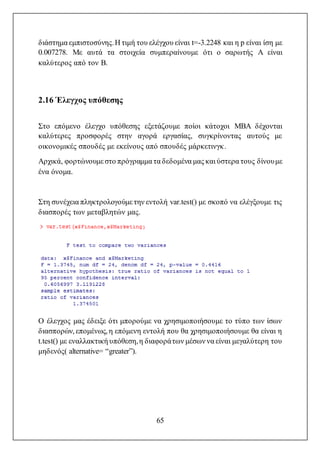 65
διάστημα εμπιστοσύνης.Η τιμή του ελέγχου είναι t=-3.2248 και η p είναι ίση με
0.007278. Με αυτά τα στοιχεία συμπεραίνουμε ότι ο σαρωτής A είναι
καλύτερος από τον B.
2.16 Έλεγχος υπόθεσης
Στο επόμενο έλεγχο υπόθεσης εξετάζουμε ποίοι κάτοχοι MBA δέχονται
καλύτερες προσφορές στην αγορά εργασίας, συγκρίνοντας αυτούς με
οικονομικές σπουδές με εκείνους από σπουδές μάρκετινγκ.
Αρχικά, φορτώνουμε στο πρόγραμμα τα δεδομένα μας και ύστερα τους δίνουμε
ένα όνομα.
Στη συνέχεια πληκτρολογούμε την εντολή var.test() με σκοπό να ελέγξουμε τις
διασπορές των μεταβλητών μας.
Ο έλεγχος μας έδειξε ότι μπορούμε να χρησιμοποιήσουμε το τύπο των ίσων
διασπορών, επομένως, η επόμενη εντολή που θα χρησιμοποιήσουμε θα είναι η
t.test() με εναλλακτική υπόθεση,η διαφοράτων μέσων να είναι μεγαλύτερη του
μηδενός( alternative= “greater”).
 