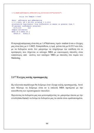 66
Η περιοχή απόρριψης είναι ίση με 1,676(πίνακας τιμών student t) και ο έλεγχος
μας είναι ίσος με t=1.0422. Επιπρόσθετα, η τιμή pείναι ίση με 0.1513 και έτσι,
με τα δεδομένα αυτά, δεν μπορούμε να στηρίξουμε την υπόθεση ότι οι
προσφορές που δέχονται οι κάτοχοι MBA με οικονομικές σπουδές είναι
υψηλότερες από εκείνες των κατόχων MBA με σπουδές στο τομέα του
Marketing.
2.17 Έλεγχος καλής προσαρμογής
Ως τελευταίο παράδειγμα θα δείξουμε έναν έλεγχο καλής προσαρμογής. Αυτό
που θέλουμε να δείξουμε είναι αν η επιλογή MBA σχετίζεται με την
κατεύθυνση των προπτυχιακών σπουδών.
Περνώντας τα δεδομένα μας και μετονομάζοντας τα ,μπορούμε έπειτα με την
εντολή data.frame() να δούμε τα δεδομένα μας τα οποία είναι ομαδοποιημένα.
 