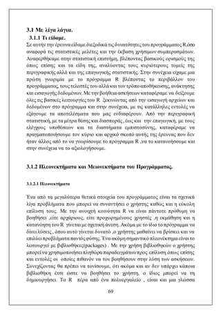 69
3.1 Με λίγα λόγια.
3.1.1 Τι είδαμε.
Σε αυτήν την έρευνα είδαμε διεξοδικά τις δυνατότητεςτου προγράμματος R,όσο
αναφορά τις στατιστικές μελέτες και την έκβαση χρήσιμων συμπερασμάτων.
Αναφερθήκαμε στην στατιστική επιστήμη, βλέποντας βασικούς ορισμούς της
όπως επίσης και τα είδη της, αναλύοντας τους κυριότερους τομείς της
περιγραφικής αλλά και της επαγωγικής στατιστικής. Στην συνέχεια είχαμε μια
πρώτη γνωριμία με το πρόγραμμα R βλέποντας το περιβάλλον του
προγράμματος, τουςτελεστές του αλλά και τον τρόπο αποθήκευσης, ανάκτησης
και εισαγωγής δεδομένων. Με την βοήθεια ασκήσεων καταφέραμε να δείξουμε
όλες τις βασικές λειτουργίεςτου R ξεκινώντας από την εισαγωγή αρχείων και
δεδομένων στο πρόγραμμα και στην συνέχεια, με τις κατάλληλες εντολές να
εξάγουμε τα αποτελέσματα που μας ενδιαφέρουν. Από την περιγραφική
στατιστική, με τα μέτρα θέσης και διασποράς, έως και την επαγωγική, με τους
ελέγχους υποθέσεων και τα διαστήματα εμπιστοσύνης, καταφέραμε να
πραγματοποιήσουμε τον κύριο και αρχικό σκοπό αυτής της έρευνας που δεν
ήταν άλλος από το να γνωρίσουμε το πρόγραμμα R ,να το κατανοήσουμε και
στην συνέχεια να το αξιολογήσουμε.
3.1.2 Πλεονεκτήματα και Μειονεκτήματα του Προγράμματος.
3.1.2.1 Πλεονεκτήματα
Ένα από τα μεγαλύτερα θετικά στοιχεία του προγράμματος είναι τα σχετικά
λίγα προβλήματα που μπορεί να συναντήσει ο χρήστης καθώς και η εύκολη
επίλυση τους. Με την ανοιχτή κοινότητα R να είναι πάντοτε πρόθυμη να
βοηθήσει ,είτε αρχάριους, είτε προχωρημένους χρηστές ,η εκμάθηση και η
κατανόηση του R γίνεται με σχετική άνεση. Ακόμα με το ίδιο το πρόγραμμα να
δίνει λύσεις , όπου αυτό γίνεται δυνατό ,ο χρήστης μαθαίνει να βρίσκει και να
επιλύει προβλήματα παντόςφύσης. Ένα ακόμη σημαντικό πλεονέκτημα είναι το
λειτουργεί με βιβλιοθήκες(packages) . Με την χρήση βιβλιοθηκών ο χρήστης
μπορεί να χρησιμοποιήσει πληθώρα παραδειγμάτωνπρος επίλυση όπως επίσης
και εντολές οι οποίες πιθανόν να τον βοηθήσουν στην λύση των ασκήσεων.
Συνεχίζοντας θα πρέπει να τονίσουμε, ότι ακόμα και αν δεν υπάρχει κάποια
βιβλιοθήκη έτσι ώστε να βοηθήσει το χρήστη, ο ίδιος μπορεί να τη
δημιουργήσει. Το R πέρα από ένα πολυεργαλείο , είναι και μια γλώσσα
 