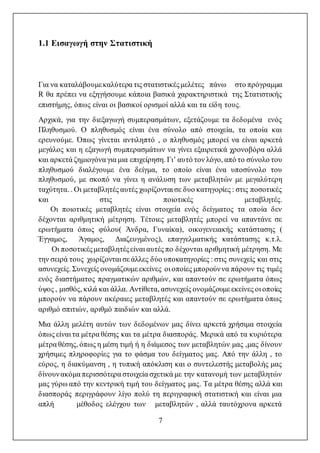 7
1.1 Εισαγωγή στην Στατιστική
Για να καταλάβουμεκαλύτερα τις στατιστικέςμελέτες πάνω στο πρόγραμμα
R θα πρέπει να εξηγήσουμε κάποια βασικά χαρακτηριστικά της Στατιστικής
επιστήμης, όπως είναι οι βασικοί ορισμοί αλλά και τα είδη τους.
Αρχικά, για την διεξαγωγή συμπερασμάτων, εξετάζουμε τα δεδομένα ενός
Πληθυσμού. Ο πληθυσμός είναι ένα σύνολο από στοιχεία, τα οποία και
ερευνούμε. Όπως γίνεται αντιληπτό , ο πληθυσμός μπορεί να είναι αρκετά
μεγάλος και η εξαγωγή συμπερασμάτων να γίνει εξαιρετικά χρονοβόρα αλλά
και αρκετά ζημιογόνα για μια επιχείρηση. Γι’ αυτό τον λόγο, από το σύνολο του
πληθυσμού διαλέγουμε ένα δείγμα, το οποίο είναι ένα υποσύνολο του
πληθυσμού, με σκοπό να γίνει η ανάλυση των μεταβλητών με μεγαλύτερη
ταχύτητα. . Οι μεταβλητές αυτές χωρίζονται σε δυο κατηγορίες : στις ποσοτικές
και στις ποιοτικές μεταβλητές.
Οι ποιοτικές μεταβλητές είναι στοιχεία ενός δείγματος τα οποία δεν
δέχονται αριθμητική μέτρηση. Τέτοιες μεταβλητές μπορεί να απαντάνε σε
ερωτήματα όπως φύλου( Άνδρα, Γυναίκα), οικογενειακής κατάστασης (
Έγγαμος, Άγαμος, Διαζευγμένος), επαγγελματικής κατάστασης κ.τ.λ.
Οι ποσοτικέςμεταβλητέςείναι αυτές πο δέχονται αριθμητική μέτρηση. Με
την σειρά τους χωρίζονται σε άλλες δύο υποκατηγορίες : στις συνεχείς και στις
ασυνεχείς. Συνεχείς ονομάζουμε εκείνες οι οποίες μπορούννα πάρουν τις τιμές
ενός διαστήματος πραγματικών αριθμών, και απαντούν σε ερωτήματα όπως
ύψος , μισθός, κιλά και άλλα. Αντίθετα, ασυνεχείς ονομάζουμε εκείνες οι οποίες
μπορούν να πάρουν ακέραιες μεταβλητές και απαντούν σε ερωτήματα όπως
αριθμό σπιτιών, αριθμό παιδιών και αλλά.
Μια άλλη μελέτη αυτών των δεδομένων μας δίνει αρκετά χρήσιμα στοιχεία
όπως είναι τα μέτρα θέσης και τα μέτρα διασποράς. Μερικά από τα κυριότερα
μέτρα θέσης, όπως η μέση τιμή ή η διάμεσος των μεταβλητών μας ,μας δίνουν
χρήσιμες πληροφορίες για το φάσμα του δείγματος μας. Από την άλλη , το
εύρος, η διακύμανση , η τυπική απόκλιση και ο συντελεστής μεταβολής μας
δίνουνακόμα περισσότερα στοιχεία σχετικά με την κατανομή των μεταβλητών
μας γύρω από την κεντρική τιμή του δείγματος μας. Τα μέτρα θέσης αλλά και
διασποράς περιγράφουν λίγο πολύ τη περιγραφική στατιστική και είναι μια
απλή μέθοδος ελέγχου των μεταβλητών , αλλά ταυτόχρονα αρκετά
 