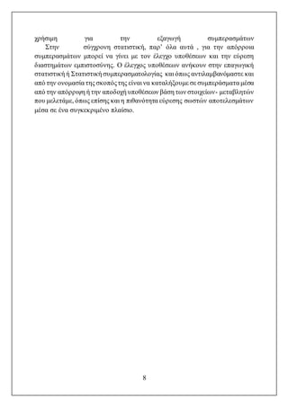 8
χρήσιμη για την εξαγωγή συμπερασμάτων
Στην σύγχρονη στατιστική, παρ’ όλα αυτά , για την απόρροια
συμπερασμάτων μπορεί να γίνει με τον έλεγχο υποθέσεων και την εύρεση
διαστημάτων εμπιστοσύνης. Ο έλεγχος υποθέσεων ανήκουν στην επαγωγική
στατιστική ή Στατιστική συμπερασματολογίας και όπως αντιλαμβανόμαστε και
από την ονομασία της σκοπόςτης είναι να καταλήξουμε σε συμπεράσματα μέσα
από την απόρριψη ή την αποδοχή υποθέσεων βάση των στοιχείων- μεταβλητών
που μελετάμε, όπως επίσης και η πιθανότητα εύρεσης σωστών αποτελεσμάτων
μέσα σε ένα συγκεκριμένο πλαίσιο.
 
