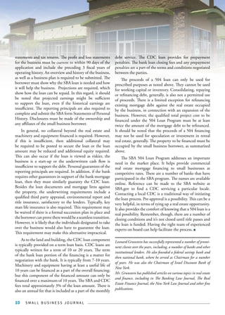 S M A L L B U S I N E S S J O U R N A L10
statements and tax returns. The profit and loss statements
for the business must be current to within 90 days of the
application and include the preceding 3 fiscal years of
operating history. An overview and history of the business,
as well as a business plan is required to be submitted. The
borrower must show why the SBA loan is needed and how
it will help the business. Projections are required, which
show how the loan can be repaid. In this regard, it should
be noted that projected earnings might be sufficient
to support the loan, even if the historical earnings are
insufficient. The reporting principals are also required to
complete and submit the SBA form Statements of Personal
History. Disclosures must be made of the ownership and
any affiliates of the small business borrower.
In general, no collateral beyond the real estate and
machinery and equipment financed is required. However,
if this is insufficient, then additional collateral may
be required to be posted to secure the loan or the loan
amount may be reduced and additional equity required.
This can also occur if the loan is viewed as riskier, the
business is a start-up or the underwritten cash flow is
insufficient to support the debt. Personal guarantees of the
reporting principals are required. In addition, if the bank
requires other guarantors in support of the bank mortgage
loan, then they must similarly guaranty the CDC loan.
Besides the loan documents and mortgage liens against
the property, the underwriting requirements include a
qualified third party appraisal, environmental report and
title insurance, satisfactory to the lenders. Typically, key
man life insurance is also required. This requirement may
be waived if there is a formal succession plan in place and
theborrowercanprovetherewouldbeaseamlesstransition.
However, it is likely that the individuals designated to take
over the business would also have to guarantee the loan.
This requirement may make this alternative impractical.
As to the land and building, the CDC loan component
is typically provided on a term loan basis. CDC loans are
typically written for a term of 10 or 20 years. The term
of the bank loan portion of the financing is a matter for
negotiation with the bank. It is typically from 7-10 years.
Machinery and equipment having at least a useful life of
10 years can be financed as a part of the overall financing;
but this component of the financed amount can only be
financed over a maximum of 10 years. The SBA and CDC
fees total approximately 3% of the loan amount. There is
also an annual fee that is included as a part of the monthly
debt service. The CDC loan provides for prepayment
penalties. The bank loan closing fees and any prepayment
penalties are a part of the terms and conditions negotiated
between the parties.
The proceeds of a 504 loan can only be used for
prescribed purposes as noted above. They cannot be used
for working capital or inventory. Consolidating, repaying
or refinancing debt, generally, is also not a permitted use
of proceeds. There is a limited exception for refinancing
existing mortgage debt against the real estate occupied
by the business, in connection with an expansion of the
business. However, the qualified total project cost to be
financed under the 504 Loan Program must be at least
twice the amount of the mortgage debt to be refinanced.
It should be noted that the proceeds of a 504 financing
may not be used for speculation or investment in rental
real estate, generally. The property to be financed must be
occupied by the small business borrower, as summarized
above.
The SBA 504 Loan Program addresses an important
need in the market place. It helps provide commercial
real estate mortgage financing to small businesses at
competitive rates. There are a number of banks that have
participated in the SBA program. The names are available
online. Reference can be made to the SBA website at
SBA.gov to find a CDC servicing a particular locale.
Contacting a local CDC is a traditional way of initiating
the loan process. Pre-approval is a possibility. This can be a
very helpful, in terms of tying up a real estate opportunity.
It also provides the comfort of knowing that a 504 loan is a
real possibility. Remember, though, there are a number of
closing conditions and it’s not closed until title passes and
the loan is funded. Having the right team of experienced
experts on board can help facilitate the process.
Leonard Grunstein has successfully represented a number of promi-
nent clients over the years, including, a number of banks and other
institutional lenders. He also founded a federal savings bank and
then national bank, where he served as Chairman for a number
of years. He was also the Chairman of Israel Discount Bank of
New York.
Mr. Grunstein has published articles on various topics in real estate
and finance, including in The Banking Law Journal, The Real
Estate Finance Journal, the New York Law Journal and other fine
publications.
 