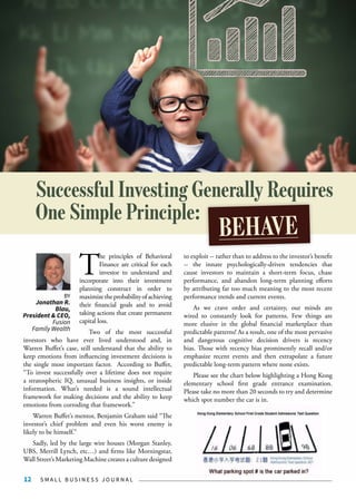S M A L L B U S I N E S S J O U R N A L12
T
he principles of Behavioral
Finance are critical for each
investor to understand and
incorporate into their investment
planning construct in order to
maximizetheprobabilityofachieving
their financial goals and to avoid
taking actions that create permanent
capital loss.
Two of the most successful
investors who have ever lived understood and, in
Warren Buffet’s case, still understand that the ability to
keep emotions from influencing investment decisions is
the single most important factor. According to Buffet,
“To invest successfully over a lifetime does not require
a stratospheric IQ, unusual business insights, or inside
information. What’s needed is a sound intellectual
framework for making decisions and the ability to keep
emotions from corroding that framework.”
Warren Buffet’s mentor, Benjamin Graham said “The
investor’s chief problem and even his worst enemy is
likely to be himself.”
Sadly, led by the large wire houses (Morgan Stanley,
UBS, Merrill Lynch, etc…) and firms like Morningstar,
Wall Street’s Marketing Machine creates a culture designed
to exploit -- rather than to address to the investor’s benefit
-- the innate psychologically-driven tendencies that
cause investors to maintain a short-term focus, chase
performance, and abandon long-term planning efforts
by attributing far too much meaning to the most recent
performance trends and current events.
As we crave order and certainty, our minds are
wired to constantly look for patterns. Few things are
more elusive in the global financial marketplace than
predictable patterns! As a result, one of the most pervasive
and dangerous cognitive decision drivers is recency
bias. Those with recency bias prominently recall and/or
emphasize recent events and then extrapolate a future
predictable long-term pattern where none exists.
Please see the chart below highlighting a Hong Kong
elementary school first grade entrance examination.
Please take no more than 20 seconds to try and determine
which spot number the car is in.
Successful Investing Generally Requires
One Simple Principle:
BEHAVE
BY
Jonathan R.
Blau,
President & CEO,
Fusion
Family Wealth
 