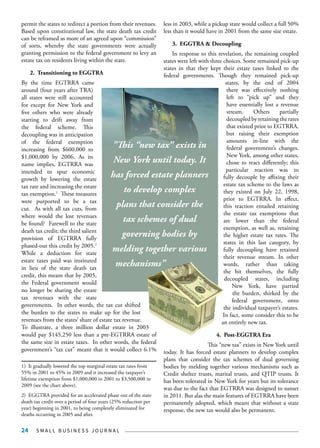 S M A L L B U S I N E S S J O U R N A L24
permit the states to redirect a portion from their revenues.
Based upon constitutional law, the state death tax credit
can be reframed as more of an agreed upon “commission”
of sorts, whereby the state governments were actually
granting permission to the federal government to levy an
estate tax on residents living within the state.
2. Transitioning to EGGTRA
By the time EGTRRA came
around (four years after TRA)
all states were still accounted
for except for New York and
five others who were already
starting to drift away from
the federal scheme. This
decoupling was in anticipation
of the federal exemption
increasing from $600,000 to
$1,000,000 by 2006. As its
name implies, EGTRRA was
intended to spur economic
growth by lowering the estate
tax rate and increasing the estate
tax exemption.1
These measures
were purported to be a tax
cut. As with all tax cuts, from
where would the lost revenues
be found? Farewell to the state
death tax credit; the third salient
provision of EGTRRA fully
phased-out this credit by 2005.2
While a deduction for state
estate taxes paid was instituted
in lieu of the state death tax
credit, this meant that by 2005,
the Federal government would
no longer be sharing the estate
tax revenues with the state
governments. In other words, the tax cut shifted
the burden to the states to make up for the lost
revenues from the states’ share of estate tax revenue.
To illustrate, a three million dollar estate in 2003
would pay $145,250 less than a pre-EGTRRA estate of
the same size in estate taxes. In other words, the federal
government’s “tax cut” meant that it would collect 6.1%
1) It gradually lowered the top marginal estate tax rates from
55% in 2001 to 45% in 2009 and it increased the taxpayer’s
lifetime exemption from $1,000,000 in 2001 to $3,500,000 in
2009 (see the chart above).
2) EGGTRA provided for an accelerated phase out of the state
death tax credit over a period of four years (25% reduction per
year) beginning in 2001, to being completely eliminated for
deaths occurring in 2005 and after.
less in 2003, while a pickup state would collect a full 50%
less than it would have in 2001 from the same size estate.
3. EGGTRA & Decoupling
In response to this revelation, the remaining coupled
states were left with three choices. Some remained pick-up
states in that they kept their estate taxes linked to the
federal governments. Though they remained pick-up
states, by the end of 2004
there was effectively nothing
left to “pick up” and they
have essentially lost a revenue
stream. Others partially
decoupledbyretainingtherates
that existed prior to EGTRRA,
but raising their exemption
amounts in-line with the
federal government’s changes.
New York, among other states,
chose to react differently; this
particular reaction was to
fully decouple by affixing their
estate tax scheme to the laws as
they existed on July 22, 1998,
prior to EGTRRA. In effect,
this reaction entailed retaining
the estate tax exemptions that
are lower than the federal
exemption, as well as, retaining
the higher estate tax rates. The
states in this last category, by
fully decoupling have retained
their revenue stream. In other
words, rather than taking
the hit themselves, the fully
decoupled states, including
New York, have parried
the burden, shirked by the
federal government, onto
the individual taxpayer’s estates.
In fact, some consider this to be
an entirely new tax.
4. Post-EGGTRA Era
This “new tax” exists in New York until
today. It has forced estate planners to develop complex
plans that consider the tax schemes of dual governing
bodies by melding together various mechanisms such as
Credit shelter trusts, marital trusts, and QTIP trusts. It
has been tolerated in New York for years but its tolerance
was due to the fact that EGTRRA was designed to sunset
in 2011. But alas the main features of EGTRRA have been
permanently adopted, which meant that without a state
response, the new tax would also be permanent.
"This “new tax” exists in
New York until today. It
has forced estate planners
to develop complex
plans that consider the
tax schemes of dual
governing bodies by
melding together various
mechanisms"
 