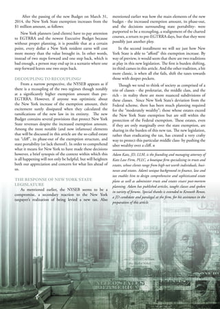 M A R C H 2 0 1 5 25
After the passing of the new Budget on March 31,
2014, the New York State exemption increases from the
$1 million amount, as follows:
New York planners (and clients) have to pay attention
to EGTRRA and the newest Executive Budget because
without proper planning, it is possible that at a certain
point, every dollar a New York resident earns will cost
more money than the value brought in. In other words,
instead of two steps forward and one step back, which is
bad enough, a person may end up in a scenario where one
step forward leaves one two steps back.
DECOUPLING TO RECOUPLING?
From a narrow perspective, the NYSEB appears as if
there is a recoupling of the two regimes though notably
at a significantly higher exemption amount than pre-
EGTRRA. However, if anyone was optimistic about
the New York increase of the exemption amount, their
excitement surely dissipated when they calculated the
ramifications of the new law in its entirety. The new
Budget contains several provisions that protect New York
State revenues despite the increased exemption amount.
Among the most notable (and now infamous) elements
that will be discussed in this article are the so-called estate
tax “cliff”, its phase-out of the exemption structure, and
state portability (or lack thereof). In order to comprehend
what it means for New York to have made these decisions
however, a brief synopsis of the context within which this
is all happening will not only be helpful, but will heighten
both our appreciation and concern for what lies ahead of
us.
THE RESPONSE OF NEW YORK STATE
LEGISLATURE
As mentioned earlier, the NYSEB seems to be a
compromise, a secondary reaction to the New York
taxpayer’s realization of being levied a new tax. Also
mentioned earlier was how the main elements of the new
budget - the increased exemption amount, its phase-out,
and the decisions surrounding state portability- were
purported to be a recoupling, a realignment of the charted
courses, a return to pre-EGTRRA days, but that they were
possibly just another ploy.
In the second installment we will see just how New
York State is able to “afford” this exemption increase. By
way of preview, it would seem that there are two traditions
at play in this new legislation. The first is burden shifting,
its third cameo in this article. And the other tradition, a bit
more classic, is when all else fails, shift the taxes towards
those with deeper pockets.
Though we tend to think of society as comprised of a
trio of classes - the proletariat, the middle class, and the
rich - in reality there are more nuanced subdivisions of
these classes. Since New York State’s deviation from the
Federal scheme, there has been much planning required
for the “moderately wealthy”; those whose estates exceed
the New York State exemption but are still within the
protection of the Federal exemption. These estates, even
if they are only marginally over the state exemption, are
sharing in the burden of this new tax. The new legislation,
rather than eradicating the tax, has created a very crafty
way to protect this particular middle class- by pushing the
uber wealthy over a cliff.
Adam Katz, JD, LLM, is the founding and managing attorney of
Katz Law Firm, PLLC, a boutique firm specializing in trusts and
estates, whose clients range from high-net worth individuals, busi-
nesses and estates. Adam’s unique background in finance, law and
tax enables him to design comprehensive and sophisticated estate
plans as well as administer trusts and estates visavi post-mortem
planning. Adam has published articles, taught classes and spoken
in variety of forums. Special thanks is extended to Kenneth Renov,
a JD candidate and paralegal at the firm, for his assistance in the
preparation of this article.
 