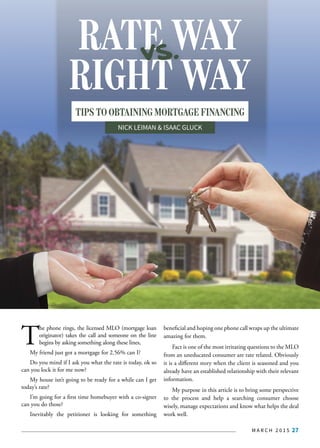 M A R C H 2 0 1 5 27
T
he phone rings, the licensed MLO (mortgage loan
originator) takes the call and someone on the line
begins by asking something along these lines,
My friend just got a mortgage for 2.56% can I?
Do you mind if I ask you what the rate is today, ok so
can you lock it for me now?
My house isn’t going to be ready for a while can I get
today’s rate?
I’m going for a first time homebuyer with a co-signer
can you do those?
Inevitably the petitioner is looking for something
beneficial and hoping one phone call wraps up the ultimate
amazing for them.
Fact is one of the most irritating questions to the MLO
from an uneducated consumer are rate related. Obviously
it is a different story when the client is seasoned and you
already have an established relationship with their relevant
information.
My purpose in this article is to bring some perspective
to the process and help a searching consumer choose
wisely, manage expectations and know what helps the deal
work well.
RIGHT WAY
RATE WAYvs.
TIPS TO OBTAINING MORTGAGE FINANCING
NICK LEIMAN & ISAAC GLUCK
 