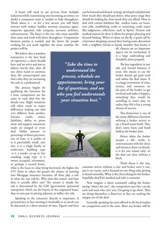 S M A L L B U S I N E S S J O U R N A L28
A buyer will need to use services from multiple
industries while transitioning into becoming an owner, no
doubt a competent team is needed to help throughout.
Think about it - to list a few sectors you will likely
interact with: realtor, builder, attorney, insurance agent,
inspector, appraiser, title company, surveyor, architect,
subcontractors. The buyer is the one who must assemble
their team and work with them throughout. Cooperation
between parties is needed, and the better the people
working for you work together, the more seamless the
project will be.
We believe that a seamless
transaction is the best kind
of experience a client should
have and we strive and aim to
deliver exactly that, after all
our client wants to continue
their life uninterrupted and
that’s why they are entrusting
the task to a professional.
The process begins by
qualifying the borrower for
a loan, components are the
same in each deal but the
details vary. Slight variations
will often result in major
differences making one deal
very different from another.
Income, credit, assets,
liabilities, ability to prove
show and support statements
made are integral to every
deal. Dollar amount or
percentage of down payment,
size of loan- is it jumbo or
is it particularly small, unit
size- is it a single family or
multi-unit, building type
-is it a condo, co-op or free
standing, usage type- is it
owner occupied, investment,
or perhaps a second home,
what is the Loan to value being borrowed, the higher the
LTV (loan to value) the greater the chance of running
into Mortgage insurance becomes, all these play a role
in what the rate will be. Why does this matter and how
does it actually affect rate? The answer is simple the
risk is determined by the GSE (government sponsored
enterprises) which are the buyers of the originated loans,
they in turn put in pricing adjusters to deflect the risk.
Speaking to the consumer directly is important. A
personal face to face meeting is invaluable as so much can
be discussed in a short amount of time. Figures and facts
can be learned and shared, strategy developed and planned.
How much they should put down, what price range they
should be looking for, how much they can afford. How to
deal with various liabilities like student loans, car loans,
new jobs, establishing credit or correcting credit issues
like judgments, collections, such as Sprint, Verizon and
medical matters.In short it allows for proper planning and
focused looking. When it’s done on the fly a quick call by
a borrower shopping around then having some discussion
with a neighbor, friend or family member that knows it
all, chances are an important
aspect can be overlooked. It
is a large undertaking and
should be done properly.
The key ingredient in any
risk and reward business is
trust; this means to say the
broker doesn’t get paid until
and unless the deal closes. It
is a huge investment of time,
money, and resources on
the part of the broker to get
involved and make it happen,
something they would be
unwilling to waste time on
unless they felt it has a strong
chance of success.
This distinction is one of
the many differences between
utilizing a broker service vs
say a brand name bank. They
don’t nurse loans and hand
hold as the broker does.
Hence when the broker
accepts a file, works it,
communicates with the client
and instructs them on details,
it is for one reason only- so
the deal can close without a
hitch.
Think about it this way,
customer arrives without a clue and broker sorts it out,
sets it on course, and is focused on one thing only, getting
it closed smoothly. What is the client doing for the broker;
hopefully they’ll be satisfied and refer a customer.
Now imagine a client constantly calling the broker
saying “what’s the rate”, the competition says they can do
such and such why can’t you, I’m going to go there. They
are doing themselves a disservice as they are sucking the
oxygen out of the deal.
Generally speaking the rates offered in the local market
are competitive and in the zone. Most any broker will be
"Take the time to
understand the
process, schedule an
appointment, bring your
list of questions, and see
who you feel understands
your situation best."
 