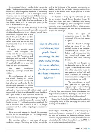 M A R C H 2 0 1 5 33
In case you were living in a cave for the last year, the Ice
Bucket Challenge enlisted volunteers who agreed to have a
bucket of ice water dumped on their heads to raise money
for the ALS Association. ALS is a neurological disease
where the brain can no longer control the body’s muscles.
ALS, is also known as Lou Gehrig’s disease. Gehrig, the
legendary New York Yankee first baseman known as the
Iron Horse, played in 2,130 consecutive games, yet he
died of ALS in 1941 at the age 37.
The origin of the Ice Bucket Challenge is not totally
clear,however,themostcommonlyacceptedversioncredits
the idea to Peter Frates, a former collegiate baseball player
from Boston, diagnosed with ALS in
March 2012. It took off in mid-July
of this year when Matt Lauer, host
of the Today Show, became the first
major celebrity to do it live and in
living color.
It caught on, spreading across
America, and throughout the
world, with the wet-heads donating
money to the ALS Association, and
challenging their network of friends
and colleagues to follow suit, although
it’s usually advisable not to wear your
finest suit when getting doused.
This totally unorthodox
fundraising campaign spread like
wildfire.
The actual dousing takes only a
few seconds, allowing for a catchy
and short clip suitable for easy and
fast upload on social media. By the
end of August, more than 2.4 million
videos of Ice Bucket Challenges were
uploaded to Facebook. Some 28 million people posted,
commented, or liked these videos and it’s more than likely
that a good number of those 28 million donated too.
As more and more people decided to get soaked, the
ALS Association basked in success. By summers’ end, it
hauled in some $113 million in donations; quadruple the
sum it fundraised from all sources in 2013. The average
donation was $46.25 and the single largest donation was
$100,000.
There are several reasons why I think this campaign
knocked the ball out of the park like Lou Gehrig did 493
times in his illustrious career.
The campaign utilized a wide range of proven
marketing concepts. The timing was perfect. It reached a
peak at the beginning of the summer, when people are
looking to chill. An ice bucket concept wouldn’t have
worked in the winter, unless maybe you live in Miami
Beach or Hawaii.
The fact that so many big-name celebrities got into
the act certainly helped. Former President George W.
Bush, Bill Gates, and Mark Zuckerberg were among
those who took the plunge. This is an important point to
remember for any organization looking to raise awareness.
Relationships matter and you must leverage connections
to your best advantage.
Finally, the spirit of
competition made it fun. The
attitude of: “If he can do it, so can
I,” spread.
The Ice Bucket Challenge
picked up steam, if you will,
precisely because it was a unique,
out-of-the-bucket concept that
helped people to understand this
very complicated disease and
empathize with those suffering
from it.
Sharing his own thoughts on
his LinkedIn page at the end of
August, Y&R’s David Sable noted
that while using social media to
raise awareness is what “click and
shout” is all about, the next step is
to ensure that the social part is tied
to an action in the real world.
“The entertainment is proof
that a good idea, and a great story,
engages people. That’s marketing
101,” writes Sable. “But at the end
of the day, there is no substitute for the pure emotion that
helps to motivate behavior. The real push is for dollars that
can be used to cure this incredibly insidious disease.”
Bottom Line Action Step: Build a successful marketing
campaign by timing it right, leveraging relationships and
thinking out-of-the box.
Yitzchok Saftlas is the CEO of Bottom Line Marketing Group, a
premier marketing agency recognized for its goal-oriented brand-
ing, sales, and recruitment and fundraising techniques. Serving
corporate, non-profit and political clientele, Bottom Line's notable
clients include: Beth Medrash Govoha, Dirshu and TeachNYS. He
can be reached at ys@BottomLineMG.com
“A good idea, and a
great story, engages
people. That’s
marketing 101. But
at the end of the day,
there is no substitute
for the pure emotion
that helps to motivate
behavior.”
 