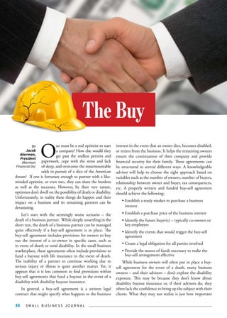S M A L L B U S I N E S S J O U R N A L36
O
ne must be a real optimist to start
a company! How else would they
get past the endless permits and
paperwork, cope with the stress and lack
of sleep, and overcome the insurmountable
odds in pursuit of a slice of the American
dream? If one is fortunate enough to partner with a like-
minded optimist, or even two, they can share the burdens
as well as the successes. However, by their very nature,
optimists don’t dwell on the possibility of death or disability.
Unfortunately, in reality these things do happen and their
impact on a business and its remaining partners can be
devastating.
Let’s start with the seemingly worse scenario – the
death of a business partner. While deeply unsettling in the
short run, the death of a business partner can be managed
quite effectively if a buy-sell agreement is in place. The
buy-sell agreement includes provisions for owners to buy
out the interest of a co-owner in specific cases, such as
in event of death or total disability. In the small business
marketplace, these agreements often include provisions to
fund a buyout with life insurance in the event of death.
The inability of a partner to continue working due to
serious injury or illness is quite another matter. Yet, it
appears that it is less common to find provisions within
buy-sell agreements that fund a buyout in the event of a
disability with disability buyout insurance.
In general, a buy-sell agreement is a written legal
contract that might specify what happens to the business
interest in the event that an owner dies, becomes disabled,
or retires from the business. It helps the remaining owners
ensure the continuation of their company and provide
financial security for their family. These agreements can
be structured in several different ways. A knowledgeable
advisor will help to choose the right approach based on
variables such as the number of owners, number of buyers,
relationship between owner and buyer, tax consequences,
etc. A properly written and funded buy-sell agreement
should achieve the following:
• Establish a ready market to purchase a business 		
	interest
• Establish a purchase price of the business interest
• Identify the future buyer(s) – typically co-owners or 	
	 key employees
• Identify the events that would trigger the buy-sell 	
	agreement
• Create a legal obligation for all parties involved
• Provide the source of funds necessary to make the 	
	 buy-sell arrangement effective
While business owners will often put in place a buy-
sell agreement for the event of a death, many business
owners – and their advisors – don’t explore the disability
exposure. This may be because they don’t know about
disability buyout insurance or, if their advisors do, they
often lack the confidence to bring up the subject with their
clients. What they may not realize is just how important
The Buy
BY
Jacob
Akerman,
President
Akerman
Financial Inc
 