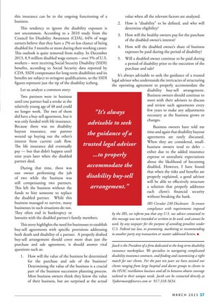 M A R C H 2 0 1 5 37
this insurance can be to the ongoing functioning of a
business.
This tendency to ignore the disability exposure is
not uncommon. According to a 2010 study from the
Council for Disability Awareness (CDA), 64% of wage
earners believe that they have a 2% or less chance of being
disabled for 3 months or more during their working career.
This outlook is quite removed from reality. In December
2013, 8.9 million disabled wage earners – over 5% of U.S.
workers – were receiving Social Security Disability (SSDI)
benefits, according to Social Security data reported by
CDA. SSDI compensates for long-term disabilities and its
benefits are subject to stringent qualifications, so the SSDI
figures represent just the tip of the disability iceberg.
Let us analyze a common story:
Two partners were in business
until one partner had a stroke at the
relatively young age of 48 and could
no longer work. The two of them
did have a buy-sell agreement, but it
was only funded with life insurance.
Because there was no disability
buyout insurance, one partner
wound up buying out the other’s
interest from current cash flow.
The life insurance did eventually
pay — but that didn’t happen until
nine years later when the disabled
partner died.
During that time, there was
one owner performing the job
of two while the business was
still compensating two partners.
This left the business without the
funds to hire someone to replace
the disabled partner. While this
business managed to survive, many
businesses in such situations do not.
They often end in bankruptcy or
lawsuits with the disabled partner’s family members.
This story highlights the need for businesses to establish
buy-sell agreements with specific provisions addressing
both death and disability of a partner. A properly drafted
buy-sell arrangement should cover more than just the
purchase and sale agreement, it should answer vital
questions such as:
1.	 How will the value of the business be determined
for the purchase and sale of the business?
Determining the value of the business is a crucial
part of the business succession planning process.
Most business owners think they know the value
of their business, but are surprised at the actual
value when all the relevant factors are analyzed.
2.	 How is “disability” to be defined, and who will
determine eligibility?
3.	 How will the healthy owners pay for the purchase
of the disabled owner’s interest?
4.	 How will the disabled owner’s share of business
expenses be paid during the period of disability?
5.	 Will a disabled owner continue to be paid during
a period of disability prior to the execution of the
purchase and sale?
It’s always advisable to seek the guidance of a trusted
legal advisor who understands the intricacies of structuring
the operating agreement to properly accommodate the
disability buy-sell arrangement.
Business owners should continue to
meet with their advisors to discuss
and review such agreements every
few years to make any adjustments
necessary as the business grows or
changes.
Business owners have told me
time and again that disability buyout
agreements are rarely discussed.
When they are considered, small-
business owners tend to defer –
either due to the added insurance
expense or unrealistic expectations
about the likelihood of becoming
disabled. However, I have found
that when the risks and benefits are
properly explained, a good advisor
will be able to effectively structure
a solution that properly addresses
each client’s financial security
without breaking the bank.
IRS Circular 230 Disclosure:  To ensure
compliance with requirements imposed
by the IRS, we inform you that any U.S. tax advice contained in
this message was not intended or written to be used, and cannot be
used, by any taxpayer for the purpose of avoiding penalties under
U.S. Federal tax law, or promoting, marketing or recommending
to another party any transaction or matter addressed herein.
Jaocb is the President of a firm dedicated to the long term disability
insurance marketplace. We specialize in navigating complicated
disability insurance contracts, and finding and customizing a right
match for our clients. For the past ten years we have assisted our
clients ranging from large hospital and doctor groups to clients in
the HVAC instillation business and all in between obtain coverage
tailored to their unique needs. Jacob can be contacted directly at
Yjakerman@finsrvcs.com or 917-318-5634.
"It’s always
advisable to seek
the guidance of a
trusted legal advisor
...to properly
accommodate the
disability buy-sell
arrangement."
 