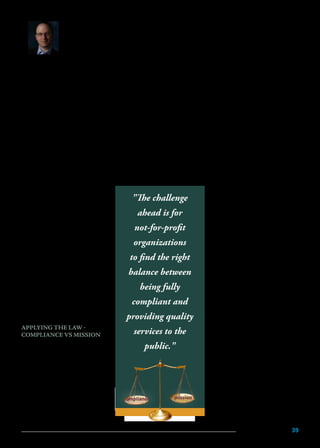 M A R C H 2 0 1 5 39
BY
Ethan Kahn, CPA
and Partner
Weiser Mazars,
LLP
G
overnance properly
administered is the bedrock
of today’s not-for-profit
organization. The way in which
boards serve an organization, and their
commitment to excellence in good
governance, plays a significant role in
setting a tone of integrity and ensuring
the ultimate viability of programs. The
accelerating pace of revised standards and expectations,
increased regulation and oversight, and other emerging
issues in the marketplace have raised the bar on delivering
quality services and challenge all members of the not-for-
profit community to critically review performance practices.
The not-for-profit industry has recently become
a focal point for additional oversight and control by
funding agencies and government entities. A primary
example of these efforts is the recent and far-reaching New
York State Not-for-Profit Revitalization Act (“NPRA”).
These sweeping regulatory changes have shown the
importance of crafting different oversight regimes based
on organization type: large vs. small,
complex vs. simple and well-funded
vs. insufficiently funded. The lead
thinkers of the sector have expressed
significant concerns about a host of
ambiguities contained in the statute.
While the standard setters remain
committed to clarifying these in the
near future, not-for-profits in New
York still face an era of uncertainty.
Although the ultimate goal of
the regulation is to improve service
for not-for-profit constituents and to
ensure that funds are spent for their
intended purpose, it is often the case
that the board and staff do not have
the bandwidth to both comply with
the new regulations and to focus on
quality services.
APPLYING THE LAW -
COMPLIANCE VS MISSION
Although all not-for-profit
organizations are held to the
same level of compliance with the
standards, there is no simple, cookie
cutter method for each organization
to comply with the law. Tailoring
compliance to each organization is
key to coping with the many new
requirements. The challenge ahead
is for not-for-profit organizations to
find the right balance between being fully compliant and
providing quality services to the public. Unfortunately,
smaller organizations may find the increased cost of
compliance translates into compromised quality of service.
In order for an organization to adopt the standards
appropriately, it is important to understand the initial
intent of the government. The stated governmental goal
is to preserve public confidence in the industry. Public
confidence will then translate into increased and ongoing
private and government funding, as they will trust their
dollars are being spent prudently.
NPRA does incorporate a few thresholds that separate
larger organizations from smaller ones, including audit
thresholds, a whistleblower policy, and audit committee
requirements. However, annual revenue of $1,000,000
is the main threshold and organizations of that size have
already expressed difficulty meeting compliance.
Leaders of not-for-profits need to take a step back and
determine how these new standards apply to them, as
there are several notable differences in the treatment of a
complex organization from a simple one, including:
•	 Quantity and complexity of
	 funding streams (various Federal,
	 State and City grants, fundraising
	 income, sponsorships, endow-
	 ments, etc.).
•	 Software used and the integration
	 of that software to share and
	 reconcile information (general
	ledger, fundraising, human
	 resources, billing, staff hours
	 worked, staff program allocations,
	 internal compliance software etc.).
•	 Geographical location (multiple
	 sites versus a single site, and
	 location of the multiple sites).
	 At times, organizations have
	legal responsibilities and
	 compliance requirements in other
	 states, without being aware that
	 they exist, based on fundraising
	activities.
•	 Foreign affiliates, subsidiaries, and
	relationships with for-profit
	entities.
•	 Filing requirements such as an
	 independent CPA’s audit report
	 versus a review report, OMB
	 Super Circular audit requirements
	which include the A-133/
	OMB Super Circular audit
"The challenge
ahead is for
not-for-profit
organizations
to find the right
balance between
being fully
compliant and
providing quality
services to the
public."
missioncompliance
 