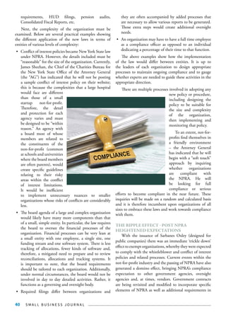 S M A L L B U S I N E S S J O U R N A L40
requirements, HUD filings, pension audits,
Consolidated Fiscal Reports, etc.
Next, the complexity of the organization must be
examined. Below are several practical examples showing
the different application of the new laws in terms of
entities of various levels of complexity:
•	 Conflict of interest policies became New York State law
under NPRA. However, the details included must be
“reasonable” for the size of the organization. Currently,
James Sheehan, the Chief of the Charities Bureau for
the New York State Office of the Attorney General
(the “AG”) has indicated that he will not be posting
a sample conflict of interest policy on their website;
this is because the complexities that a large hospital
would face are different
than those of a small
startup not-for-profit.
Therefore, the detail
and protection for each
agency varies and must
be designed to be “within
reason.” An agency with
a board most of whose
members are related to
the constituents of the
non-for-profit (common
at schools and universities
where the board members
are often parents), would
create specific guidelines
relating to their risky
areas within the conflict
of interest limitations.
It would be inefficient
to implement unnecessary nuances to smaller
organizations whose risks of conflicts are considerably
less.
•	 The board agenda of a large and complex organization
would likely have many more components than that
of a small, simple entity. In particular, the law requires
the board to oversee the financial processes of the
organization. Financial processes can be very lean at
a small entity with one employee, a single site, one
funding stream and one software system. There is less
tracking of allocations, fewer kinds of software and,
therefore, a mitigated need to prepare and to review
reconciliations, allocations and tracking systems. It
is important to note, that the board requirements
should be tailored to each organization. Additionally,
under normal circumstances, the board would not be
involved in day to day detailed activities. Rather, it
functions as a governing and oversight body.
•	 Required filings differ between organizations and
they are often accompanied by added processes that
are necessary to allow various reports to be generated.
Those extra steps would create additional oversight
needs.
•	 An organization may have to have a full time employee
as a compliance officer as opposed to an individual
dedicating a percentage of their time to that function.
The above examples show how the implementation
of the law would differ between entities. It is up to
the leaders of each organization to design appropriate
processes to maintain ongoing compliance and to gauge
whether experts are needed to guide these activities in the
appropriate direction.
There are multiple processes involved in adopting any
new policy or procedure,
including designing the
policy to be suitable for
the size and complexity
of the organization,
then implementing and
monitoring that policy.
To an extent, not-for-
profits find themselves in
a friendly environment
– the Attorney General
has indicated that he will
begin with a “soft touch”
approach by inquiring
whether organizations
are compliant with
the NPRA. He will
be looking for full
compliance or serious
efforts to become compliant in the near future. These
inquiries will be made on a random and calculated basis
and it is therefore incumbent upon organizations of all
sizes to embrace these laws and work towards compliance
with them.
THE RIPPLE EFFECT - POST NPRA
HEIGHTENED EXPECTATIONS
With the issuance of Sarbanes Oxley (designed for
public companies) there was an immediate ‘trickle down’
effect to exempt organizations, whereby they were expected
to comply with the whistleblower and conflict of interest
policies and related processes. Current events within the
not-for-profit industry and the passing of NPRA have also
generated a domino effect, bringing NPRA’s compliance
expectation to other government agencies, oversight
agencies and, at times, vendors. Government contracts
are being revisited and modified to incorporate specific
elements of NPRA as well as additional requirements in
 