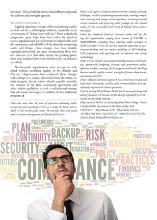not done.’ This is both the motto of and effective approach
for auditors and oversight agencies.
MOVING FORWARD
Juggling regulatory changes while maintaining quality
services can be a challenging endeavor, especially in an
environment of “doing more with less.” From a standards
perspective, great leaps have been taken by standard
setters, regulators and users of reports to improve the level
of transparency and reliability of the elements comprising
audits and filings. These changes may have initially
appeared detrimental, yet upon incorporating them into
our practices, it is clear that, despite the growing pains,
these new standards have been beneficial for the industry
as a whole.
Not-for-profit organizations strive to operate with
speed without sacrificing quality, to be efficient and
effective. Organizations have embraced these changes
and, perhaps to a degree, rebounded from the attack on
their integrity. Sector leaders should carefully consider
the nuances of the laws, contractual agreements and
other relative guidelines to craft a well-planned strategy
that will ensure the long term viability of their individual
programs.
Ethan has more than 16 years of experience delivering audit,
accounting and consulting services to a range of clients, partic-
ularly in the not-for-profit sector. He provides clear and sound
advice to senior management and Boards of Directors.
Ethan is an expert in helping clients overcome strategic planning
challenges, as well as performing internal audits, ensuring compli-
ance, assisting with mergers and acquisitions, reviewing internal
control structures and preparing audit packages for the annual
audit. He has a successful track record of helping clients achieve
their goals.
Ethan has completed financial statement audits and tax fil-
ings for organizations ranging from income of $50,000 to
$200,000,000—including those requiring audits pursuant to
OMB Circular A-133. He also has extensive experience in gov-
ernment funding and cost reports including in SED funding,
CFR preparation and reporting and its respective rate setting
methodology.
Other services include: assessing grant reimbursements, trend anal-
ysis, agency-wide budgeting, assisting with government audits,
efficiency analyses, trainings (fiscal, program and board), building
business models, quality control, oversight of finance departments
and outsourced CFO.
Ethan’s effective and timely approach has earned many trusted and
loyal client relationships, and his audit recommendations have sig-
nificantly improved his clients’ operations.
Prior to joining WeiserMazars, Ethan led his own accounting and
advisory practice. He has also worked at large regional firms servic-
ing the not-for-profit industry.
Ethan received his B.S. in Accounting from Touro College. He is a
Certified Public Accountant in the State of New York.
CONTACT: WeiserMazars LLP Ethan Kahn | Partner
135 West 50th Street New York, NY 10020 (P) 212.375.6794
(Email) Ethan.Kahn@WeiserMazars.com
 