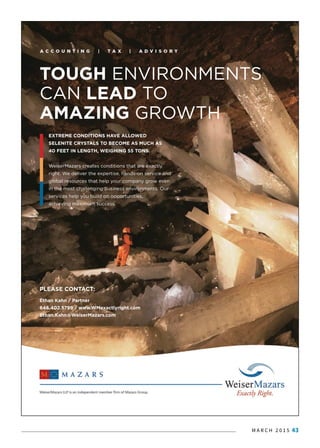 M A R C H 2 0 1 5 43
PLEASE CONTACT:
Ethan Kahn / Partner
646.402.5799 / www.WMexactlyright.com
Ethan.Kahn@WeiserMazars.com
TOUGH ENVIRONMENTS
CAN LEAD TO
AMAZING GROWTH
EXTREME CONDITIONS HAVE ALLOWED
SELENITE CRYSTALS TO BECOME AS MUCH AS
40 FEET IN LENGTH, WEIGHING 55 TONS.
WWeiserMazars creates conditions that are exactly
right. We deliver the expertise, hands-on service and
global resources that help your company grow even
in the most challenging business environments. Our
services help you build on opportunities,
achieving maximum success.
 