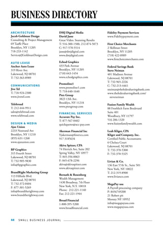 S M A L L B U S I N E S S J O U R N A L44
BUSINESS DIRECTORY
ARCHITECTURE
Jacob Goldman Design
Consulting & Project Management
69 Taaffe Place
Brooklyn, NY 11205
718-233-1142
Service@JGoldmanDesign.com
AUTO LEASE
Anchor Auto Lease
319 River Ave.
Lakewood, NJ 08701
T: 732-363-8989
COMMUNICATIONS
Jive Tel
T: 718-924-2300
www.jivetel.com
Telebroad
T: 212-444-9911
sales@telebroad.com
www.telebroad.com
DESIGN & MEDIA
Ajax Union
2233 Nostrand Ave
Brooklyn, NY 11210
(855) 631-1268
www.ajaxunion.com
BP Graphics
315 Fourth Street
Lakewood, NJ 08701
T: 732-905-9830
info@bpgraphics.com
BrandRight Marketing Group
113 Hillside Blvd.
Lakewood, NJ 08701
T: 732-372-0404
F: 877-301-5269
info@brandtherightway.com
www.brandtherightway.com
DMJ Digital Media
David Jasse
Great Video. Stunning Results
T: 516-300-1500, 212-874-5073
C: 917-570-5514
jasse@dmjdigital.com
www.dmjdigital.com
Echod Graphics
433 Park Avenue
Brooklyn, NY 11205
(718) 643-1454
www.echodgraphics.com
Promoline1
www.promoline1.com
T: 718-640-1640
Ptex Group
3823 13th Ave.
Brooklyn, NY 11218
www.ptexgroup.com
FINANCIAL SERVICES
Accurate Pay Inc.
T: 877-567-0402
quickquotes@acc-pay.com
Akerman Financial Inc
Yjakerman@finsrvcs.com
917 3185634
Akiva Spitzer, CPA
74 Herrick Ave, Suite 202
Spring Valley, NY 10977
T: 845-356-0063
F: 845-678-2296
akiva@akivaspitzer.com
www.akivaspitzer.com
Bernath & Rosenberg
Wealth Management
1430 Broadway, 7th Floor
New York, N.Y. 10018
Phone: 212-221-1140
Fax: 212-221-1944
Broad Financial
1-800-395-5200
www.broadfinancial.com
Fidelity Payment Services
www.Fidelitypayment.com
First Choice Merchants
2 Skillman Street
Brooklyn, NY 11205
(718) 422-0909
www.firstchoicemerchants.com
Federal Savings Bank
Steve Neiman
401 Madison Avenue
Lakewood, NJ 08701
T: 732-965-2226
C: 732-213-4461
sneiman@thefederalsavingsbank.com
www.thefederalsavingsbank.com/
steveneiman
Fusion Family Wealth
88 Froehlich Farm Boulevard
Suite 401
Woodbury, NY 11797
516 206-1320
www.fusionfamilywealth.com
Leah Kliger, CPA
Kliger and Company, Inc.
Certified Public Accountants
6 Chelsea Court
Lakewood, NJ 08701
T: 732-370-5300
F: 732-370-5325
Livian & Co.
136 East 57th St., Suite 501
New York, NY 10022
T: 212-319-8900
www.livianco.com
MegaPay usa
A Payroll processing company
P: 8456749200
21 Robert pit
Monsey NY 10952
info@megapayusa.com
www.megapayusa.com
 