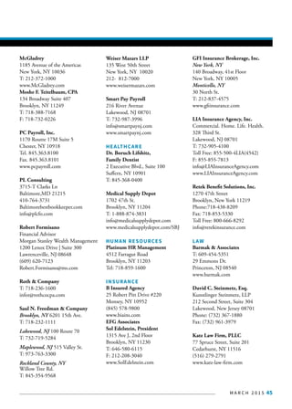 M A R C H 2 0 1 5 45
McGladrey
1185 Avenue of the Americas
New York, NY 10036
T: 212-372-1000
www.McGladrey.com
Moshe F. Teitelbaum, CPA
134 Broadway Suite 407
Brooklyn, NY 11249
T: 718-388-7168
F: 718-732-0226
PC Payroll, Inc.
1170 Routte 17M Suite 5
Chester, NY 10918
Tel. 845.363.8100
Fax. 845.363.8101
www.pcpayroll.com
PL Consulting
3715-T Clarks Ln
Baltimore,MD 21215
410-764-3731
Baltimorebestbookkeeper.com
info@plcfo.com
Robert Formisano
Financial Advisor
Morgan Stanley Wealth Management
1200 Lenox Drive | Suite 300
Lawrenceville, NJ 08648
(609) 620-7123
Robert.Formisano@ms.com
Roth & Company
T: 718-236-1600
infor@rothcocpa.com
Saul N. Freedman & Company
Brooklyn, NY 6201 15th Ave.
T: 718-232-1111
Lakewood, NJ 100 Route 70
T: 732-719-5284
Maplewood, NJ 515 Valley St.
T: 973-763-3300
Rockland County, NY
Willow Tree Rd.
T: 845-354-9568
Weiser Mazars LLP
135 West 50th Street
New York, NY 10020
212- 812-7000
www.weisermazars.com
Smart Pay Payroll
216 River Avenue
Lakewood, NJ 08701
T: 732-987-3996
info@smartpaynj.com
www.smartpaynj.com
HEALTHCARE
Dr. Boruch Lifshitz,
Family Dentist
2 Executive Blvd., Suite 100
Suffern, NY 10901
T: 845-368-0400
Medical Supply Depot
1702 47th St.
Brooklyn, NY 11204
T: 1-888-874-3831
info@medicalsupplydepot.com
www.medicalsupplydepot.com/SBJ
HUMAN RESOURCES
Platinum HR Management
4512 Farragut Road
Brooklyn, NY 11203
Tel: 718-859-1600
INSURANCE
B Insured Agency
25 Robert Pitt Drive #220
Monsey, NY 10952
(845) 578-9800
www.biains.com
EFG Associates
Sol Edelstein, President
1315 Ave J, 2nd Floor
Brooklyn, NY 11230
T: 646-580-6115
F: 212-208-3040
www.SolEdelstein.com
GFI Insurance Brokerage, Inc.
New York, NY
140 Broadway, 41st Floor
New York, NY 10005
Monticello, NY
30 North St.
T: 212-837-4575
www.gfiinsurance.com
LIA Insurance Agency, Inc.
Commercial. Home. Life. Health.
328 Third St.
Lakewood, NJ 08701
T: 732-905-4100
Toll Free: 855-500-4LIA(4542)
F: 855-855-7813
info@LIAInsuranceAgency.com
www.LIAInsuranceAgency.com
Retek Benefit Solutions, Inc.
1270 47th Street
Brooklyn, New York 11219
Phone:718-438-8209
Fax: 718-853-5330
Toll Free: 800-666-8292
info@retekinsurance.com
LAW
Barmak & Associates
T: 609-454-5351
29 Emmons Dr.
Princeton, NJ 08540
www.barmak.com
David C. Steinmetz, Esq.
Kunstlinger Steinmetz, LLP
212 Second Street, Suite 304
Lakewood, New Jersey 08701
Phone: (732) 367-1880
Fax: (732) 961-3979
Katz Law Firm, PLLC
77 Spruce Street, Suite 201
Cedarhurst, NY 11516
(516) 279-2791
www.katz-law-firm.com
 