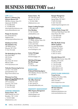 S M A L L B U S I N E S S J O U R N A L46
BUSINESS DIRECTORY (cont.)
LAW (cont.)
Marvin L. Schwartz, Esq.
Schwartz Burton LLP
500 River Avenue, Suite 215
Lakewood, NJ 08701
T: 732-806-8181
F: 732-806-8188
nburton@schwartzburton.com
www.schwartzburton.com
Pomper & Associates
611 South Park Ave.
Highland Park
www.pomperandassociates.com
Schulman Law Firm
Elie Schulman, Esq
190 Willis Avenue
Mineola, NY 11501
T: 516-739-1020
The Rothenberg Law Firm
New York Office
450 7th Ave
44th Floor
New York, NY 10123
888.651.3099
www.injurylawyer.com
Trebuchet Outsourcing Services
212-461-1745 x5650
queries@trebout.com
http://www.trebout.com
Weissman Law Firm
Home of Loan Modification &
Debt Consolidation
335 Central Ave.
Lawrence, NY 11559
T: 516-300-1616
F: 516-374-7059
LENDING SERVICES
Eastern Union - NY
3839 Flatlands Ave #211
Brooklyn, NY 11234
t. 718-567-8400
info@easternuc.com
Eastern Union - NJ
481 Oak Glen Road
Howell, NJ 07731
t. 732-301-3900
info@easternuc.com
Empire Lending Strategies
T: 845-406-4433
First Meridian
T: 718-732-0309
yishakis@fmm.com
Funding Resources
Mortgage Corporation
777 Passaic Avenue, Suite 535
Clifton, NJ 07012
T: 973-249-7878
Toll Free: 888-FRM-FRMC
F: 973-777-9111
www.fundingrmc.com
Leiman Mortgage
732.987.6477
leimanmortgage.com
Mid Island Mortgage
Ben Werczberger
Brooklyn
T: 718-496-2607
MARKETING
Profound Marketing Agency
1072 Madison Avenue, Suite D5]
732-930-5871
OFFICE SUPPLIES
The Office Desk Ltd
T: 845-371-4657
F: 845-230-8755
E.sales@theofficedesk.com
PROPERTY MANAGEMENT
MSL Property Management
T: 732-364-5938
info@mslmgmt.com
www.mslmgmt.com
Ramapo Management
259 Route 59, Suite 3
Spring Valley, NY 10977
T: 845-352-4348
F: 845-738-1694
simi@ramapomanagement.com
REAL ESTATE
Benedict Realty Group, LLC
150 Great Neck Road, Suite 402
Great Neck, NY 11021
T: 516-498-9100
F: 516-498-9105
www.brgny.com
Blue Sky Realty Group
Moshe Gottfried
Licensed RE Broker
20 Robert Pitt Drive
Monsey, NY 10952
T: 845-371-8471
F: 845-371-8473
Riverside Abstract LLC
3839 Flatlands Avenue, Suite 208
Brooklyn, NY 11234
T: 718-252-4200
F: 718-252-4226
C: 917-543-2352
yoel@rsabstract.com
info@rsabstract.com
STATE FILING SERVICES
Vcorp Services
25 Robert Pitt Drive #204,
Monsey, NY 10952
(845) 425-0077
www.vcorpservices.com
TECHNOLOGY SERVICES
SM Tech Solutions
212.203.2390
info@smtechsolutions.com
www.smtechsolutions.com
 
