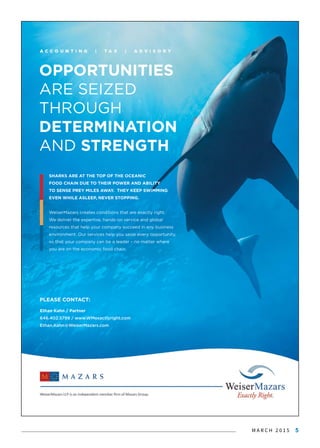 M A R C H 2 0 1 5 5
Ethan Kahn / Partner
646.402.5799 / www.WMexactlyright.com
Ethan.Kahn@WeiserMazars.com
OPPORTUNITIES
ARE SEIZED
THROUGH
DETERMINATION
AND STRENGTH
PLEASE CONTACT:
SHARKS ARE AT THE TOP OF THE OCEANIC
FOOD CHAIN DUE TO THEIR POWER AND ABILITY
TO SENSE PREY MILES AWAY. THEY KEEP SWIMMING
EVEN WHILE ASLEEP, NEVER STOPPING.
WeiserMazars creates conditions that are exactly right.
We deliver the expertise, hands-on service and global
rresources that help your company succeed in any business
environment. Our services help you seize every opportunity,
so that your company can be a leader – no matter where
you are on the economic food chain.
 