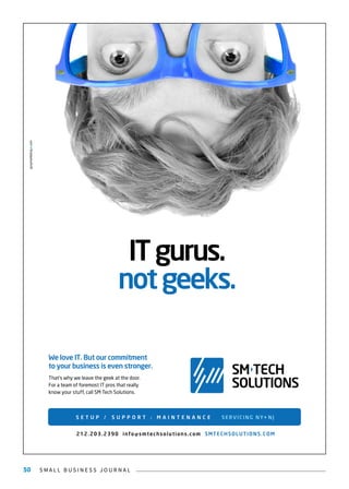 S M A L L B U S I N E S S J O U R N A L50
ITgurus.
notgeeks.
SM TECH
SOLUTIONS
We love IT. But our commitment
to your business is even stronger.
That’s why we leave the geek at the door.
For a team of foremost IT pros that really
know your stuff, call SM Tech Solutions.
S E T U P / S U P P O R T / M A I N T E N A N C E SERVICING NY+NJ
212.203.2390 info@smtechsolutions.com SMTECHSOLUTIONS.COM
 