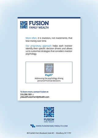 WWW.FUSIONFAMILYWEALTH.COM
88FroehlichFarmBoulevard,Suite401 . Woodbury,NY11797
To learn more, contact Fusion at
516.206.1301or
j.blau@FusionFamilyWealth.com
More often, it is investors, not investments, that
lose money over time.
Our proprietary approach helps each investor
identify their specific decision drivers and allows
us to customize strategies that considers investor
psychology.
PsyFi®
Addressing the psychology driving
personal financial decisions
 