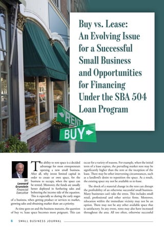 S M A L L B U S I N E S S J O U R N A L6
T
he ability to rent space is a decided
advantage for most entrepreneurs
opening a new small business.
After all, why invest limited capital in
order to create or own space, for the
business to occupy, when the space can
be rented. Moreover, the funds are usually
better deployed in furthering sales and
bolstering the income side of the equation.
This is especially so during the early stages
of a business, when getting product or services to market,
growing sales and obtaining market share are a priority.
As time goes on and the business matures, the question
of buy vs. lease space becomes more poignant. This can
occur for a variety of reasons. For example, when the initial
term of a lease expires, the prevailing market rent may be
significantly higher than the rent at the inception of the
lease. There may be other intervening circumstances, such
as a landlord’s desire to reposition the space. As a result,
the existing space my not be available to re-lease.
The shock of a material change in the rent can disrupt
the profitability of an otherwise successful small business.
Many businesses can’t take the stress. This includes small
retail, professional and other service firms. Moreover,
relocation within the immediate vicinity may not be an
option. There may not be any other available space that
is satisfactory. In any event, rents may also have increased
throughout the area. All too often, otherwise successful
BY:
Leonard
Grunstein
Financial
Executive
Buy vs. Lease:
An Evolving Issue
for a Successful
Small Business
and Opportunities
for Financing
Under the SBA 504
Loan Program
 