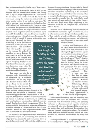 M A R C H 2 0 1 5 7
local businesses are forced to close because of these stresses.
Growing up in a family that owned a retail grocery
business, I felt the stresses at lease renewal time. Sitting
next to my dad, negotiating the terms of a lease renewal
for the store, I was acutely aware of the pressure he
was under. Moving the business to another locale was
not a genuine option. It was make or break time. We
had to negotiate a rent acceptable to the landlord, but
which allowed the business to survive. It was no mean
achievement. The pressure was redoubled when it came
time to sell the business. Not only was landlord’s consent
required for an assignment of the lease; the new buyer
reasonably desired a lease extension. There were only a few
years remaining to the existing lease term. I negotiated the
deal on behalf of my dad. It required an immediate rent
increase and fortunately the buyer
was willing to accept it without an
adjustment to the purchase price
of the business. I later learned that
when the extended lease came
up for renewal, the landlord was
unwilling to renew. Instead, the
store space, as well as, the other
retail spaces in the complex were
vacated and repositioned for more
upscale occupancy. Needless to say,
forced out of its space, the grocery
store business no longer exists. The
ability to buy the space might have
saved this small local business.
Real estate can also be a
wonderful outlet for diversification
of investment by a successful
entrepreneur. In the early stages
of a business, there is often little
or no choice but to reinvest the
net income in order to grow the
business. However, as time goes on
and a successful business matures, the needs of the
business itself may not be as compelling. Finding
investment opportunities for surplus monies is not an
easy task. Entrepreneurs, who have successfully overcome
all manner of challenges on their own, in establishing
their small businesses, sometimes find it difficult passively
to park their hard earned cash with a stranger. Often, the
amount available for investment is just not sufficient to
attract the attention of a major investment firm. It’s easy
to make a mistake and there are genuine concerns about
who to invest with and in what investments.
The prospect of making an investment in the real estate
the business occupies can be interesting from a number
of perspectives. A successful retail businessman knows a
great deal about the trends in his particular neighborhood.
From a real estate point of view, the outlook for local retail
rentals is often derivative of prospects for the surrounding
residential community. A community in flux usually has
a corresponding effect on the local retail economy. Thus
as a neighborhood undergoes gentrification and becomes
more upscale, so, usually, does the retail. Higher retail
rents are generally associated with these positive changes.
On the other hand, urban blight originating in the
residential sector also has a negative effect on the local
retail in the area.
Industrial uses in urban settings have also experienced
encroachments by so-called higher and better uses, such
as office and residential. The growth of cities and the lack
of land make for a heady combination when it comes
to adaptively reusing existing structures and raising the
rents. The result is to squeeze out small
industrial tenants.
A savvy small businessman often
has a keen appreciation of these local
trends and is well positioned to take
advantage of opportunities to acquire
real estate in the emerging area where
his or her business is located. I have
often heard tales of “if only”. Imagine
“if only I had bought the building in
Soho [or Tribeca], where the factory
was located, what wealth would have
been generated? Now the building
is a luxury condo.” Well those trends
originated thirty
or more years ago.
But there are newer
opportunitiesthathave
appeared. Consider
old industrial areas like
Williamsburg North
that are in the midst
of being redeveloped
into high-end housing.
This began approximately a
decade ago. What is the next burgeoning area?
A local small businessman often has knowledge and
information that could be translated into a realistic
investment plan. Nevertheless, owning and operating
real estate is a business; not just a passive investment
opportunity. It takes more than a good idea, strong heart,
gut instinct, hard work and dogged determination. But,
those are extremely important ingredients. An individual
armed with these attributes can make it in the real estate
business, too. The other major elements are money and
luck.
Sourcing capital seems to be a perennial problem for
most small businesses. The perception of risk in funding
" “...if only I
had bought the
building in Soho
[or Tribeca],
where the factory
was located,
what wealth
would have been
generated?” "
 