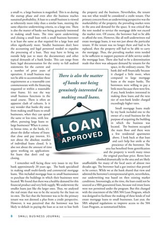 S M A L L B U S I N E S S J O U R N A L8
a small vs. a large business is magnified. This is so during
the startup phase and even after the business reaches
sustained profitability. A loan to a small business is viewed
as inherently more risky than a similar loan, meeting the
same objective underwriting criteria, to a large one. There
is also the matter of banks not being genuinely interested
in making small loans. The time spent underwriting
and closing a small loan with a small business borrower
is at least the same as that required for a large loan and
often significantly more. Smaller businesses don’t have
the accounting and legal personnel needed to expedite
the processing of a loan. They may have to bring on
outside help just to meet the documentary and other
typical demands of a bank lender. This can range from
basic legal documentation for the entity to full audited
statements for the current and
a number of prior years of
operation. A small business may
not be able to accommodate these
requirements at a reasonable cost
commensurate with the financing
requested or within a reasonable
time frame. It’s not the way
small business functions in the
usual course. There is often an
apparent clash of cultures. Is it
any wonder that banks shy away
from making small loans to small
businesses, when they can spend
the same or less time, with less
effort, pursuing large loans to
large businesses? When it comes
to bonus time, at the bank, it’s
about the dollar volume of loans
that close and pay interest. It’s
not about the absolute number
of individual loans closed. It is
also not about the amount of time
spent working on applications
for loans that don’t end up
closing.
I remember well facing these very issues in my first
bank approximately 20 years ago. The bank specialized
in making small multi-family and commercial mortgage
loans. This included mortgage loan to small businessmen
to purchase the buildings in which their businesses were
located. We found that there was a healthy demand for this
financial product and very little supply. We underwrote the
smaller loans just like the larger ones. Thus, we analyzed
the real estate that was to be the security for the loan on
its own. The fact that the borrower was to be the primary
tenant was not deemed a plus from a credit perspective.
However, it was perceived that the borrower was less
likely to default in paying the loan so as not to lose both
the property and the business. Nevertheless, the tenant
was not what would be considered a credit tenant. Our
primary concern from an underwriting perspective was the
marketability of the property, the prevailing market rents
in the area and demand for the space. It was critical that
the rent needed to service the mortgage debt not exceed
the market rent. Of course, the borrower had to be able
to afford the rent. However, like all well underwritten real
estate mortgage loans, it was not just about the particular
tenant. If the tenant was no longer there and had to be
replaced, then the property still had to be able to carry
the mortgage. Thus, the prevailing market rents needed
to be sufficient to support payment of debt service under
the mortgage loan. There also had to be a determination
made that there was adequate demand by tenants for the
space, in the ordinary course. The
bank did well financially because
it charged a little more, when
compared to large mortgage
loans at the major banks. The
borrowers were willing to pay a
little more because there were few,
if any, bank lenders interested in
making these loans and the next
tier of non-bank lender charged
exceedingly higher rates.
Small mortgage loans made
by my bank included one to the
owner of a retail business for the
purpose of acquiring the building
in which the business was
located. The business occupied
the main floor and there were
a few residential apartments
above. I look back at that loan
and can’t help but smile at the
prescience of the borrower. The
area has benefited from gentrification
and the property is worth many times
the original purchase price. Rents have
climbed dramatically in the area and are likely
unaffordable for many of the local users of almost two
decades ago. The borrower had a gut instinct that proved
to be correct. While we at the bank shared that view and
admired the borrower’s entrepreneurial spirit, nevertheless,
our underwriting was based on then existing market
conditions. Interestingly, at the time, the loan could not be
sourced as a SBA guaranteed loan, because real estate loans
were not permitted under the program. But this changed
with the enactment of the SBA 504 Loan Program, which
was designed to facilitate the making of these kinds of real
estate mortgage loans to small businesses. Last year, the
SBA adopted regulations to improve access to the 504
Loan Program, as summarized below.
There is also the matter
of banks not being
genuinely interested in
making small loans.
un
 