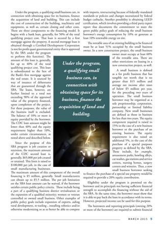M A R C H 2 0 1 5 9
Under the program, a qualifying small business can, in
connection with obtaining space for its business, finance
the acquisition of land and building. This can include
the cost of construction of the building, machinery and
equipment, as well as, certain closing and other costs.
There are three components to the financing model. It
begins with a bank loan, generally, for 50% of the total
qualifying project cost. That loan is secured by a first
mortgage against the property. A second mortgage loan is
obtained through a Certified Development Corporation
(a not for profit quasi governmental entity that is approved
by the SBA under the program
to perform this function). The
amount of this loan is, generally,
for up to 40% of the total
qualifying project cost. This loan
is subordinated to the lien of
the Bank’s first mortgage against
the real estate. It is sourced by
way of issuance of debentures
that are guaranteed through the
SBA. The loans, however, are
further limited to a total not
exceeding 90% of the appraised
value of the property financed,
upon completion of the project.
For these purposes, the value of
the business itself is excluded.
The balance of 10% or more is
equity provided by the borrower.
The CDC loan amount might be
lower than 40% and the equity
requirement higher than 10%,
under certain circumstances, as
noted above and described below.
Since the purpose of this
SBA program is job creation or
retention, the maximum amount
of the CDC second loan is,
generally, $65,000 per job created
or retained. This limit is raised to
$100,000 per job, in the case of
small manufacturing businesses.
The maximum amount of this component of the overall
financing is $5 million, generally. Small manufacturers
can obtain up to $5.5 million. The per job limitation
on the SBA loan amount can be waived, if the borrower
satisfies certain public policy criteria. These include being
a part of a qualifying business district revitalization or
the expansion of a qualified minority; women or veteran
controlled or owned small business. Other examples of
public policy goals include expansion of exports, aiding
rural development, re-tooling , installing robotics and/or
otherwise modernizing so as to better be able to compete
with imports, restructuring because of federally mandated
standards or policies and changes necessitated by federal
budget cutbacks. Another possibility is obtaining LEED
certification, which involves providing a third party expert
report that documents the commitment to meet the
green public policy goals of reducing the small business
borrower’s energy consumption by 10% or generate at
least 10% renewable energy on site.
The rentable area of an existing building to be financed
must be at least 51% occupied by the small business
owner. In a new construction project, the small business
owner must occupy at least 60%
of the rentable area. There are
other restrictions on leasing in a
new construction project, as well.
A small business is defined
as a for profit business that has
tangible net worth that is no
greater than $15 million and
average net income after taxes
of below $5 million per year,
for the preceding two years of
operation. The small business
borrower may be organized as a
sole proprietorship, corporation,
partnership or limited liability
company. New small businesses
are defined as those in business
for less than two years. The equity
component required is raised to
15% in the case of a new business
borrower or the purchase of an
existing business. The equity
requirement is also raised an
additional 5%, in the case of the
purchase of a special purposes
property as defined by the SBA.
These include, for example,
amusement parks, bowling alleys,
car washes, gas stations and service
centers, nursing homes, surgery
centers and wineries. Thus, a new
small business borrower seeking
to finance the purchase of a special use property would be
required to provide a 20% equity contribution.
Eligibility under the program is premised on the
borrower and its principals not having sufficient financial
strength to accomplish the financing without the aid of
the SBA. At the same time, the borrower must show that
it is able to pay back the loan in accordance with its terms.
However, projected income can be used for this purpose.
The borrowers and reporting principals (owning 20%
or more of the borrower) are required to submit financial
Under the program,
a qualifying small
business can, in
connection with
obtaining space for its
business, finance the
acquisition of land and
building.
 