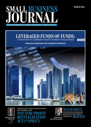 SMALL BUSINESS
JOURNAL
MARCH 2015
BUSINESS KNOWLEDGE. BUSINESS OPPORTUNITY. BUSINESS ACCESS.
Jonathan Blau
Fusion Family Wealth
SUCCESSFULINVESTING GENERALLY
REQUIRES ONE SIMPLE
PRINCIPLE:
BEHAVE
THE RECENT AND FAR-REACHING
NEW YORK STATE
NOT-FOR-PROFIT
REVITALIZATION
ACT (“NPRA”)
Ethan Kahn, CPA
and Partner
FEATURE
LEVERAGED FUNDS OF FUNDS:A STRATEGY TO ADDRESS TODAY’S MARKET CHALLENGES
ABRAHAM BIDERMAN AND HOWARD HOROWITZ
 