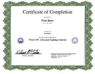 Certificate of Completion
Awarded To
Tom Knox
WA JW LIC: KNOX*TR023PC
On Date Of
05/16/2014
For Successful Completion of
WALCTP - Advanced Lighting Controls
Willam McCartan
Location: Puget Sound Electrical JATC
Instructor: McClure, Charlotte
Classroom: A211
 