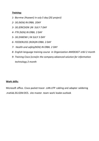 Training:
1- Bss+mw (Huawei) in suly 5 day (2G project)
2- 3G (NSN) IN ERBIL 2DAY
3- 3G (ERICSION )IN SULY 7 DAY
4- FTK (NSN) IN ERBIL 2 DAY
5- 3G (HWEWI ) IN SULY 3 DAY
6- FEEDERLOSS (NSN)IN ERBIL 2 DAY
7- Health and safety(NSN) IN ERBIL 2 DAY
8- English language training course in Organization AMIDEAST erbil 2 month
9- Training Cisco (ccna)in the company advanced solution for information
technology 2 month
Work skills:
Microsoft office. Cisco packet tracer .LAN.UTP cabling and adapter soldering
.matlab.3G.GSM.DCS. site master .team work leader.outlook
 