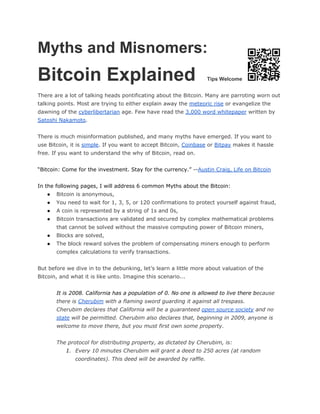 Myths and Misnomers: 
Bitcoin Explained Tips Welcome
There are a lot of talking heads pontificating about the Bitcoin. Many are parroting worn out
talking points. Most are trying to either explain away the ​meteoric rise​or evangelize the
dawning of the ​cyberlibertarian​age. Few have read the ​3,000 word whitepaper​written by
Satoshi Nakamoto​.
There is much misinformation published, and many myths have emerged. If you want to
use Bitcoin, it is ​simple​. If you want to accept Bitcoin, ​Coinbase​or ​Bitpay​makes it hassle
free. If you want to understand the why of Bitcoin, read on.
“Bitcoin: Come for the investment. Stay for the currency.” --​Austin Craig, Life on Bitcoin
In the following pages, I will address 6 common Myths about the Bitcoin:
● Bitcoin is anonymous,
● You need to wait for 1, 3, 5, or 120 confirmations to protect yourself against fraud,
● A coin is represented by a string of 1s and 0s,
● Bitcoin transactions are validated and secured by complex mathematical problems
that cannot be solved without the massive computing power of Bitcoin miners,
● Blocks are solved,
● The block reward solves the problem of compensating miners enough to perform
complex calculations to verify transactions.
But before we dive in to the debunking, let’s learn a little more about valuation of the
Bitcoin, and what it is like unto. Imagine this scenario...
It is 2008. California has a population of 0. No one is allowed to live there b​ecause
there is ​Cherubim​with a flaming sword guarding it against all trespass.
Cherubim declares that California will be a guaranteed ​open source society​and no
state​will be permitted. Cherubim also declares that, beginning in 2009, anyone is
welcome to move there, but you must first own some property.
The protocol for distributing property, as dictated by Cherubim, is:
1. Every 10 minutes Cherubim will grant a deed to 250 acres (at random
coordinates). This deed will be awarded by raffle.
 