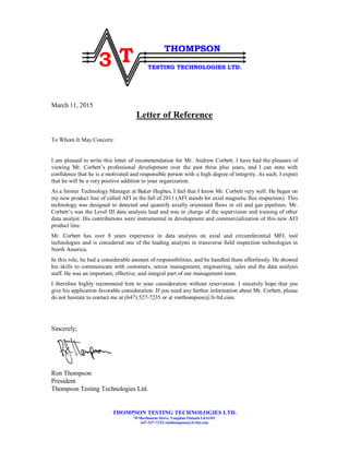 THOMPSON TESTING TECHNOLOGIES LTD.
70 Sherbourne Drive, Vaughan Ontario L6A1H1
647-527-7235 ronthompson@3t-ltd.com
3 T
THOMPSON
TESTING TECHNOLOGIES LTD.
March 11, 2015
Letter of Reference
To Whom It May Concern:
I am pleased to write this letter of recommendation for Mr. Andrew Corbett. I have had the pleasure of
viewing Mr. Corbett’s professional development over the past three plus years, and I can state with
confidence that he is a motivated and responsible person with a high degree of integrity. As such, I expect
that he will be a very positive addition to your organization.
As a former Technology Manager at Baker Hughes, I feel that I know Mr. Corbett very well. He began on
my new product line of called AFI in the fall of 2011 (AFI stands for axial magnetic flux inspection). This
technology was designed to detected and quantify axially orientated flaws in oil and gas pipelines. Mr.
Corbett’s was the Level III data analysis lead and was in charge of the supervision and training of other
data analyst. His contributions were instrumental in development and commercialization of this new AFI
product line.
Mr. Corbett has over 8 years experience in data analysis on axial and circumferential MFL tool
technologies and is considered one of the leading analysts in transverse field inspection technologies in
North America.
In this role, he had a considerable amount of responsibilities, and he handled them effortlessly. He showed
his skills to communicate with customers, senior management, engineering, sales and the data analysis
staff. He was an important, effective, and integral part of our management team.
I therefore highly recommend him to your consideration without reservation. I sincerely hope that you
give his application favorable consideration. If you need any further information about Mr. Corbett, please
do not hesitate to contact me at (647) 527-7235 or at ronthompson@3t-ltd.com.
Sincerely;
Ron Thompson
President
Thompson Testing Technologies Ltd.
 