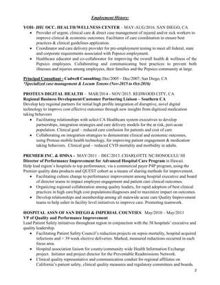 2
Employment History:
YOH- JHU OCC. HEALTH/WELLNESS CENTER – MAY-AUG/2016. SAN DIEGO, CA
 Provider of urgent, clinical care & direct case management of injured and/or sick workers to
improve clinical & economic outcomes. Facilitator of care coordination to ensure best
practices & clinical guidelines application.
 Coordinator and care delivery provider for pre-employment testing to meet all federal, state
and corporate requirements associated with Pepsico employment.
 Healthcare educator and co-collaborator for improving the overall health & wellness of the
Pepsico employees. Collaborating and communicating best practices to prevent both
illnesses and injuries among employees, their families and the Pepsico community at large.
Principal Consultant - Cadwell Consulting; Dec/2005 – Dec/2007; San Diego, CA
*Specialized case management & Locum Tenens (Nov-2015 to Oct-2016)
PROTEUS DIGITAL HEALTH – MAR/2014 - NOV/2015. REDWOOD CITY, CA
Regional Business Development/Customer Partnering Liaison – Southern CA
Develop key regional partners for initial high profile integration of disruptive, novel digital
technology to improve cost effective outcomes through new insights from digitized medication
taking behaviors
 Facilitating relationships with select CA Healthcare system executives to develop
partnerships, integration strategies and care delivery models for the at risk, peri-acute
population. Clinical goal – reduced care confusion for patients and cost of care
 Collaborating on integration strategies to demonstrate clinical and economic outcomes,
using Proteus mobile health technology, for improving patient engagement & medication
taking behaviors. Clinical goal – reduced CVD mortality and morbidity in adults.
PREMIER INC. & HMSA - MAY/2011 – DEC/2013. CHARLOTTE NC/HONOLULU HI
Director of Performance Improvement for Advanced Hospital Care Program in Hawaii.
Help lead region’s hospitals to top performance, via a commercial payer P4P program, using the
Premier quality data products and QUEST cohort as a means of sharing methods for improvement.
 Facilitating culture change to performance improvement among hospital executive and board
of director teams to impact employee engagement and patient care clinical outcomes.
 Organizing regional collaboration among quality leaders, for rapid adoption of best clinical
practices in high care/high cost populations/diagnoses and to maximize impact on outcomes.
 Develop relationships and membership among all statewide acute care Quality Improvement
teams to help usher in facility level initiatives to improve care. Promoting teamwork.
HOSPITAL ASSN OF SAN DIEGO & IMPERIAL COUNTIES May/2010 – May/2011
VP of Quality and Performance Improvement
Lead Patient Safety initiatives throughout region in conjunction with the 38 hospitals’ executive and
quality leadership.
 Facilitating Patient Safety Council’s reduction projects on sepsis mortality, hospital acquired
infections and < 39 week elective deliveries. Marked, measured reductions occurred in each
focus area.
 Hospital association liaison for county/community wide Health Information Exchange
project. Initiator and project director for the Preventable Readmissions Network.
 Clinical quality representative and communication conduit for regional affiliates on
California’s patient safety, clinical quality measures and regulatory committees and boards.
 